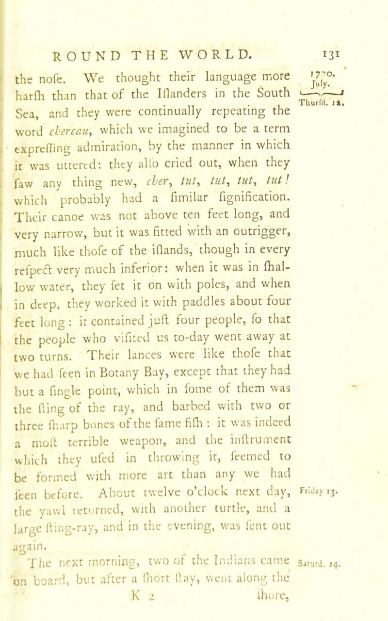 ♦ 1 the nofe. We thought their language more ; harfh than that of the I Handers in the South —» . , Thurfd. i:k. Sea, and they were continually repeating the word cbercau, which we imagined to be a term exprelling admiration, by the manner in which it was uttered; they alio cried out, when they faw any thing new, cher^ liit^ tut^ tut, tut! which probably had a fimilar fignification. Their canoe was not above ten feet long, and , very narrow, but it was fitted with an outrigger, much like thofe of the iHands, though in every refpe<ft very much inferior: when it was in (hal- low water, they let it on with poles, and when in deep, they worked it with paddles about four feet long: it contained juft four people, fo that ! the people who vifited us to-day went away at two turns. Their lances were like thofe that ' we had feen in Botany Bay, except that they had but a fingle point, which in fome of them was the (ling of the ray, and barbed with two or three fharp bones of the fame fifh : it was indeed a mod terrible weapon, and the inftrument which they ufed in throwing it, feemed to be formed with more art than any we had feen before. About twelve o’clock next day, FnJayij. the yawl returned, with another turtle, and a large ding-ray, and in the evening, was lent out again. The next morning, two of the Indians came saiurd. 14. on board, but after a fnort (lay, weiit along tiie K 2 ihore,