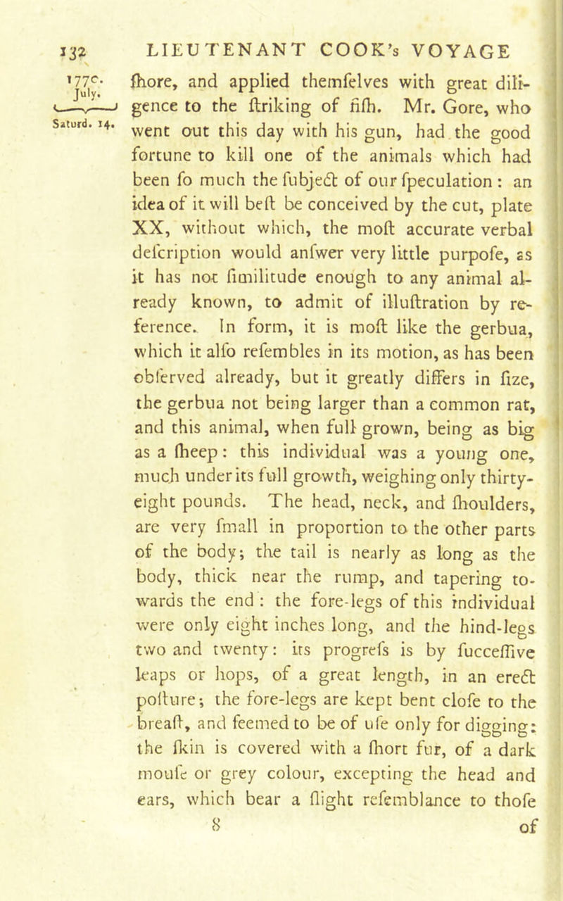 fhore, and applied themfelves with great dili- gence to the ftriking of fifh. Mr. Gore, who went out this day with his gun, had.the good fortune to kill one of the animals which had been fo much thefubjedt of our fpeculation : an idea of it will befl; be conceived by the cut, plate XX, without which, the moft accurate verbal defcription would anfwer very little purpofe, ss it has not fimilitude enough to any animal al- ready known, to admit of illuftration by re- ference. In form, it is moft like the gerbua, which it alfo refembles in its motion, as has been obferved already, but it greatly differs in ftze, the gerbua not being larger than a common rat, and this animal, when full grown, being as big as a (heep: this individual was a young one, much under its full growth, weighing only thirty- eight pounds. The head, neck, and Ihoulders, are very fmall in proportion to the other parts of the body; the tail is nearly as long as the body, thick near the rump, and tapering to- wards the end : the fore-legs of this individual were only eight inches long, and the hind-legs two and twenty: its progrefs is by fucceffive leaps or hops, of a great length, in an eredt pofture; the fore-legs are kept bent clofe to the breaft, and feemed to be of ufe only for digging: the fldn is covered with a fhort fur, of a dark moLifc or grey colour, excepting the head and cars, which bear a flight refemblance to thofe &lt;S of