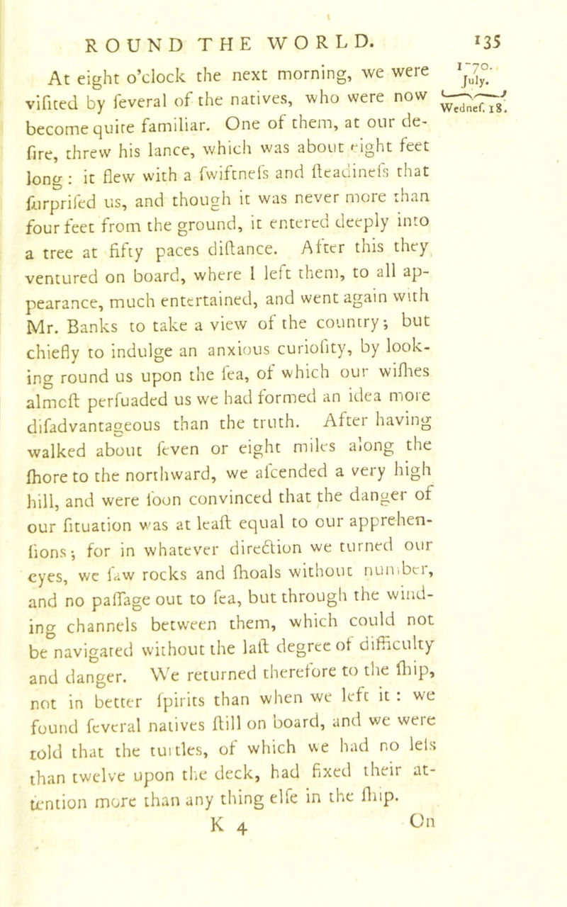 \ ROUND THE WORLD. At eight o’clock the next morning, we were vificed by feveral of the natives, who were now become cjuire familiar. One of them, at our de- fire, threw his lance, which was about eight feet lono-; it flew with a fwiftnels and fleadincls that furprifed us, and though it was never more than four feet from the ground, it entered deeply into a tree at fifty paces diflance. After this they ventured on board, where 1 left them, to all ap- pearance, much entertained, and went again with Mr. Banks to take a view of the country, but chiefly to indulge an anxious curiofity, by look- ing round us upon the fea, of which our wiflaes almcft perfuaded us we had formed an idea more difadvantageous than the truth. After having walked about feven or eight miles along the fhore to the northward, we alcended a very high hill, and were loon convinced that the danger of our fituation was at leaft equal to our apprehen- lions-, for in whatever direftion we turned our eyes, we law rocks and fhoals without nuiiibci, and no palTage out to fea, but through the wind- ing channels between them, which could not be navigated without the latl degree of difiiculty and danger. We returned therefore to the fliip, not in better fpirits than when we left it : we found feveral natives flill on board, and we were told that the tuitles, of which we had no lels than twelve upon tlie deck, had fixed their at- tention more than any thing elfe in the fliip. K 4 On 135 i“7o.. Wednef. i8.