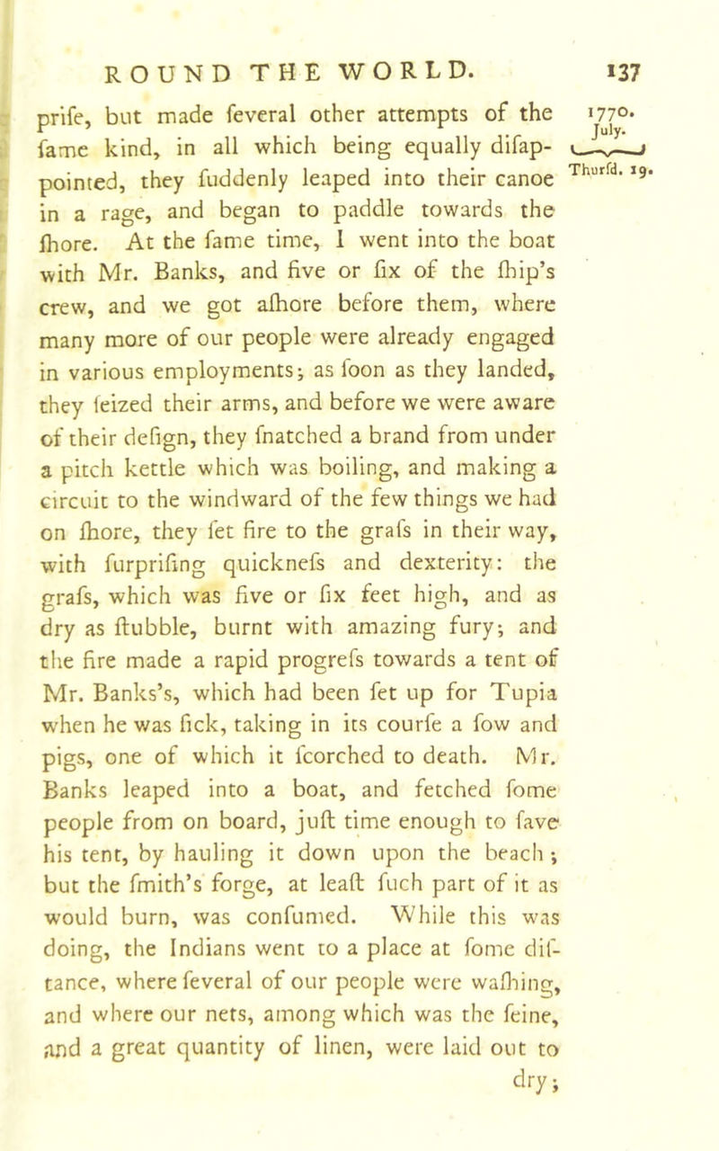 prife, but made feveral other attempts of the fame kind, in all which being equally difap- pointed, they fuddenly leaped into their canoe in a rage, and began to paddle towards the fhore. At the fame time, 1 went into the boat with Mr. Banks, and five or fix of the flfip’s crew, and we got alhore before them, where many more of our people were already engaged in various employments; as foon as they landed, they leized their arms, and before we were aware of their defign, they fnatched a brand from under a pitch kettle which was boiling, and making a circuit to the windward of the few things we had on jfhore, they let fire to the grafs in their way, with furprifing quicknefs and dexterity: the grafs, which was five or fix feet high, and as dry as Rubble, burnt with amazing fury; and the fire made a rapid progrefs towards a tent of Mr. Banks’s, which had been fet up for Tupia w'hen he was fick, taking in its courfe a fow and pigs, one of which it fcorched to death. Mr, Banks leaped into a boat, and fetched fome people from on board, juft time enough to fave his tent, by hauling it down upon the beach ; but the fmith’s forge, at leaft fuch part of it as would burn, was confumed. While this w\is doing, the Indians went to a place at fome dif- tance, where feveral of our people were wafliing, and where our nets, among which was the feine, and a great quantity of linen, were laid out to dry; 1770. July-
