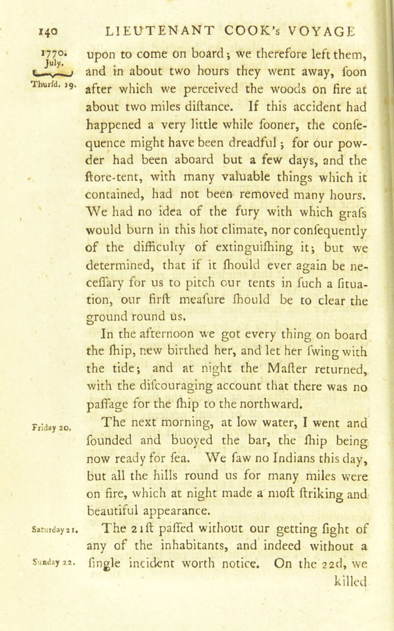 I Thuifd, ig. Fiiday 20. Saturday 21. Sunday 22. upon to come on board; we therefore left them, and in about two hours they went away, foon after which we perceived the woods on fire at about two miles diftance. If this accident had happened a very little while fooner, the confe- quence might have been dreadful; for our pow- der had been aboard but a few days, and the ftore-tent, with many valuable things which it contained, had not been removed many hours. VVe had no idea of the fury with which grafs would burn in this hot climate, nor confequently of the difficulty of extinguiffiing itj but we determined, that if it ffiould ever again be ne- celTary for us to pitch cur tents in fuch a fitua- tion, our firft meafure ffiould be to clear the ground round us. In the afternoon we got every thing on board the ffiip, new birthed her, and let her fwing with the tide; and at night the Mafter returned, with the difeouraging account that there was no pafiTage for the ffiip to the northward. The next morning, at low water, I went and founded and buoyed the bar, the ffiip being now ready for fea. We faw no Indians this day, but all the hills round us for many miles were on fire, which at night made a moil ftriking and beautiful appearance. The 21ft pafied without our getting fight of any of the inhabitants, and indeed without a fingle incident worth notice. On the 22d, we killed