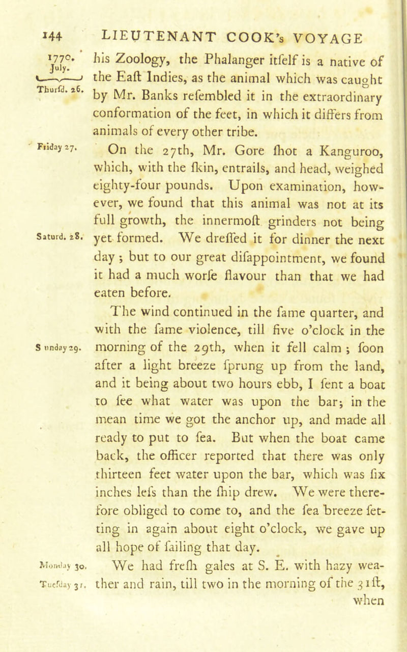 I77°* July. I &gt; Tburfd. z6. Fiiday 27, Saturd. z8. S nndayzg. Momlay 30. Tuefday 31, his Zoology, the Phalanger itfelf is a native of the Eaft Indies, as the animal which was cauoht D by Mr. Banks refembled it in the extraordinary conformation of the feet, in which it differs from animals of every other tribe. On the 27th, Mr. Gore fliot a Kanguroo, which, with the flcin, entrails, and head, weighed eighty-four pounds. Upon examination, how- ever, we found that this animal was not at its full growth, the innermoft grinders not being yet formed. We drelTed it for dinner the next day ; but to our great difappointment, we found it had a much worfc flavour than that we had eaten before. The wind continued in the fame quarter, and with the fame violence, till five o’clock in the morning of the 29th, when it fell calm ; foon after a light breeze fprung up from the land, and it being about two hours ebb, I fent a boat to fee what water was upon the bar; in the mean time we got the anchor up, and made all ready to put to fea. But when the boat came back, the officer reported that there was only thirteen feet water upon the bar, which was fix inches lefs than the fliip drew. We were there- fore obliged to come to, and the fea breeze fet- ting in again about eight o’clock, we gave up all hope of failing that day. We had frefli gales at S. E. with hazy wea- ther and rain, till two in the morning of the 9 iff:, when