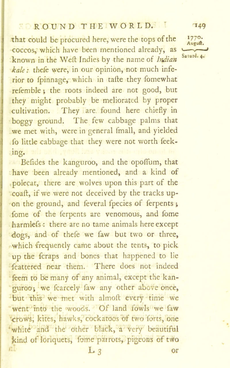 that could be procured here, were the tops of the coccos, which have been mentioned already, as -known in the Weft Indies by the name of Itidian kale: thefe were, in our opinion, not much infe- rior to fpinnage, which in tafte they fomewhat refemble ; the roots indeed are not good, but they might probably be meliorated by proper cultivation. They are found here chiefly in boggy ground. The few cabbage palms that .we met with, were in general fmall, and yielded fo little cabbage that they were not worth feek- ing. Befides the kanguroo, and the opoffum, that have been already mentioned, and a kind of .polecat, there are wolves upon this part of the coaft, if we were not deceived by the tracks up- on the ground, and feveral fpecies of ferpents ; fome of the ferpents are venomous, and fome harmlefs -: there are no tame animals here except dogs, and of thefe we faw but two or three, which frequently came about the tents, to pick up the feraps and bones that happened to lie fcattered near them. There does not indeed feem to be many of any animal, except the kan- guroo we fcarcely faw any other above once, -but this-we met with almoft every-time we went Tnto the 'woods. Of land fowls we faw ctoWs; kites, hawks, cockatoos of two Torts, one ‘whitd and the' Other blaOk, a very beautiful kind of loriquets, fome parrots, pigeons of two *• L 3 or 1770. Auguft. ^ »