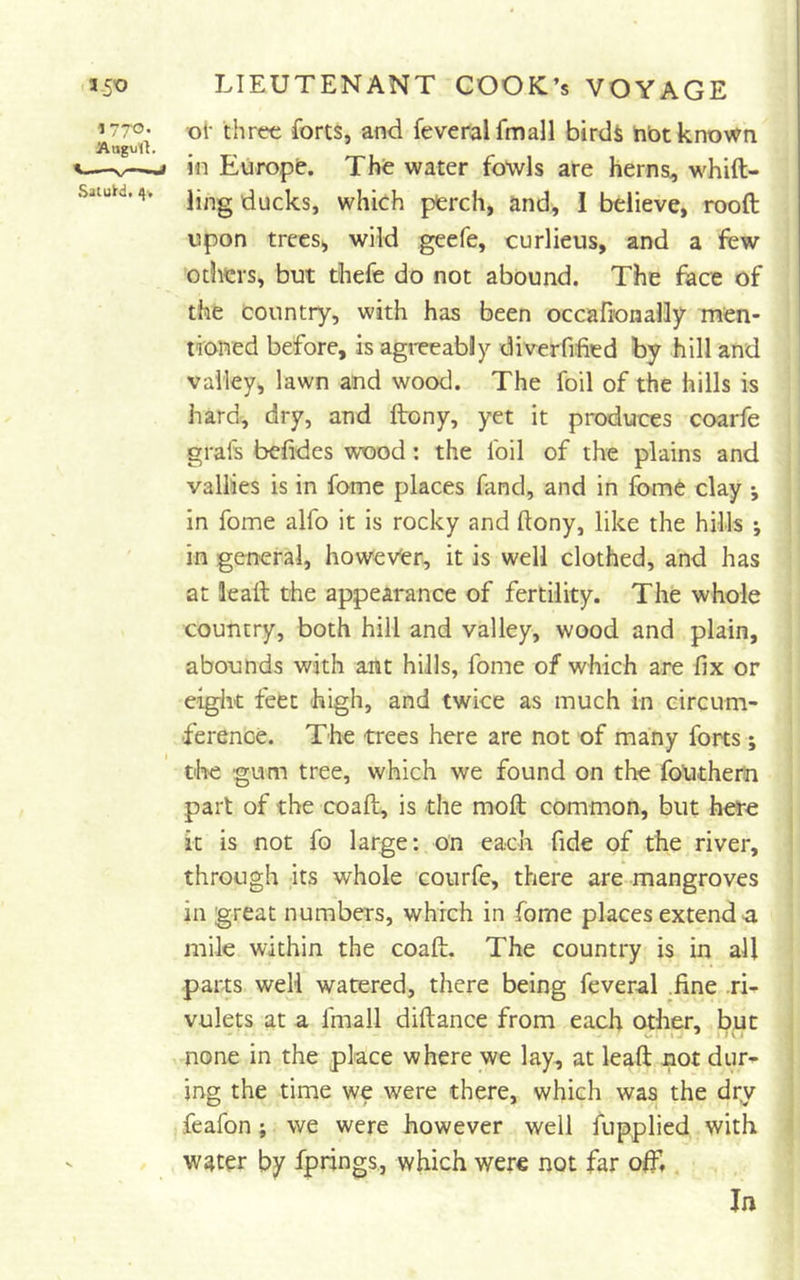 <iSo LIEUTENANT COOKL’s VOYAGE 1770- oi- three forts, and feveralfmall birdi hbt known Augult. I—-V—-» m Europt. Thfe water fowls are herns, whift- saiuH.4> ii,ig iducks, whieh pferch, and, I believe, rood upon trees, wild geefe, curlieus, and a few others, but thefe do not abound. The face of the country, with has been occafionally men- troned before, is agreeably diverfified by hill and valley, lawn and wood. The foil of the hills is hard, dry, and ftony, yet it produces coarfe grafs befides wood: the foil of the plains and vallies is in fome places fand, and in fome clay j in fome alfo it is rocky and ftony, like the hills ; in general, howev'er, it is well clothed, and has at lead the appearance of fertility. The whole country, both hill and valley, wood and plain, abounds with ant hills, fome of which are fix or eight feet high, and twice as much in circum- ference. The trees here are not of many forts; tire gum tree, which we found on the foUthem part of the coad, is the mod common, but here it is not fo large: on each fide of the river, through its whole courfe, there are mangroves in great numbers, which in fome places extend ^ mile within the coad. The country is in all parts well watered, there being feveral .fine .ri- vulets at a fmall didance from each other, but none in the place where we lay, at lead not dur- ing the time we were there, which was the dry feafon; we were however well fupplied with W4ter by fprings., which were not far off,. In
