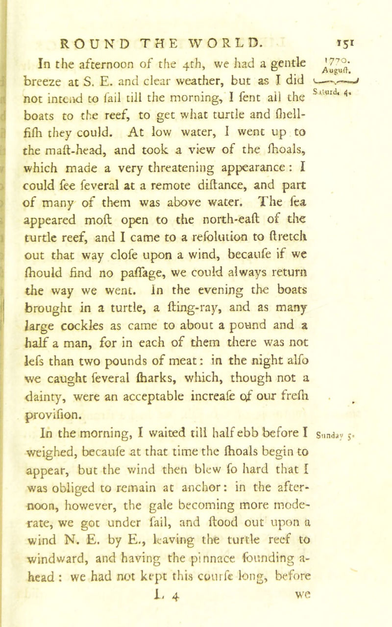 (In the afternoon of the 4th, we had a gentle breeze at S. E. and clear weather, but as I did &lt;— H not intend to fail till the morning, I lent ail the d boats to the reef, to get what turtle and fljell- ^ filh they could. At low water, 1 went up to b the maft-head, and took a view of the fhoals, t which made a very threatening appearance: I s| could fee feveral at a remote diftance, and part I of many of them was above water. The fea I appeared molt open to the north-eaft of the I turtle reef, and I came to a refolution to ftretcli ^ out that way clofe upon a wind, becaufe if we S Ihould find no paffage, we could always return I the way we went, in the evening the boats brought in a turtle, a fting-ray, and as many large cockles as came to about a pound and a half a man, for in each of them there was not [ lefs than two pounds of meat: in the night alfo I we caught feveral (harks, which, though not a ! dainty, were an acceptable increafe of our frefii provifion. In the morning, I waited till half ebb before I s.mdjy j. weighed, becaufe at that time the Ihoals begin to appear, but the vdnd then blew fo hard that I was obliged to remain at anchor: in the after- noon, however, the gale becoming more mode- rate, we got under fail, and ftood out upon a wind N. E. by E., leaving the turtle reef to windward, and having the pinnace founding a- head : we had not kept this courfe long, before i- 4 we I
