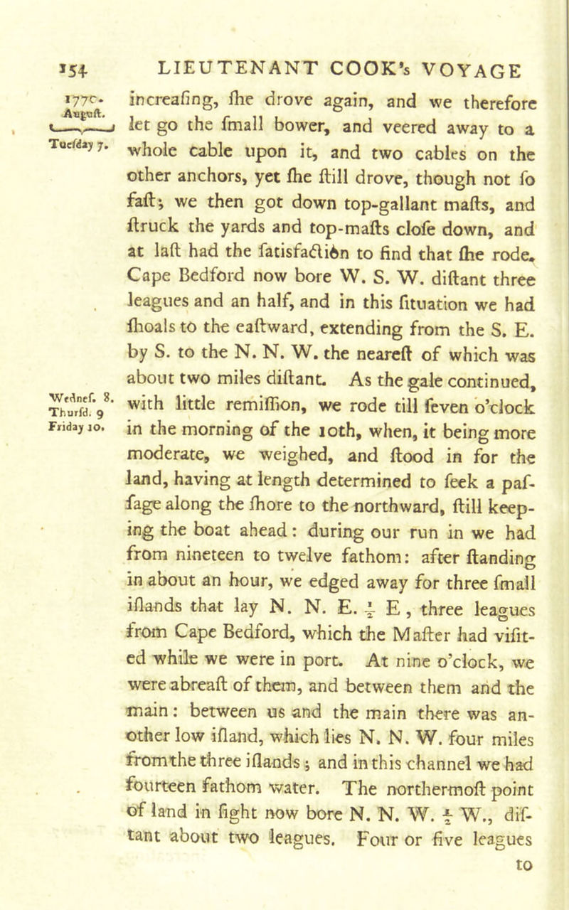 >54 lyyc^ AngQft. ^ I I ''iiy ■« J Tucfday 7. Wf^nef. 8. Thuifd. 9 Friday lOi LIEUTENANT COOK*s VOYAGE increafing, fhe drove again, and we therefore let go the fmall bower, and veered away to a whole cable upon it, and two cables on the other anchors, yet fhe ftill drove, though not fo fall; we then got down top-gallant marts, and ftruck the yards and top-marts clofe down, and at laft had the fatisfadi6n to find that fhe rode. Cape Bedford now bore W. S. W. dirtant three leagues and an half, and in this fituation we had fhoals to the eaftward, extending from the S. E. by S. to the N. N. W. the neareft of which was about two miles dirtanL As the gale continued, with little remifhon, we rode till feven o’clock in the morning of the loth, when, it being more moderate, we weighed, and flood in for the land, having at length determined to feek a paf- fage along the fhore to the northward, ftill keep- ing the boat ahead: during our run in we had from nineteen to twelve fathom: after ftandinc in about an hour, we edged away for three fmall iflands that lay N. N. E. 4- E, three leagues from Cape Bedford, which the Mafter had vifit- cd while we were in port. At nine o’clock, we were abreaft of them, and between them arid the main: between us and the main there was an- other low ifland, which lies N. N. W. four miles fromthe three iflands ; and in this channel we had fourteen fathom water. The northermoft point of land in fight now bore N. N. W. f W., dif- tant about two leagues. Four or five leagues to