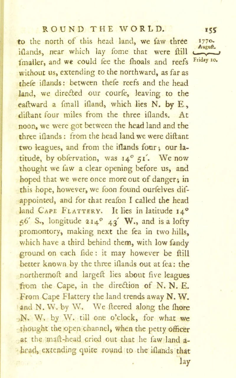 to the north of this head land, we faw three 1770. iflands, near which lay Tome that were ftill fmalkr, and we could fee the flioals and reefs without us, extending to the northward, as far as thefe iflands: between thefe reefs and the head land, we dire&lt;5ted our courfe, leaving to the eaftward a fmall ifland, which lies N. by E., diftant four miles from the three iflands. At noon, we were got between the head land and the three iflands : from the head land we were diftant two leagues, and from the iflands four *, our la- titude, by obfervation, was 14° We now thought we faw a clear opening before us, and hoped that we were once more out of danger; in this hope, however, we foon found ourfelves dif- appointed, and for that reafon I called the head land Cape Flattery. It lies in latitude 14® 56' S., longitude 214® 43' W., and is a lofty promontory, making next the fea in two hills, which have a third behind them, with low fandy ground on each fide: it may however be ftill better known by the three iflands out at fea: the northermoft and largeft lies about five leagues .from the Cape, in the diredion of N. N. E. From Cape Flattery the land trends away N. W. and N. W. by W. We fleered along the fhore •jN'. W. by W. till one o’clock, for what we thought the open channel, when the petty officer at the maft-head cried out that he faw land a- heads extending quite round to the iflands that lay