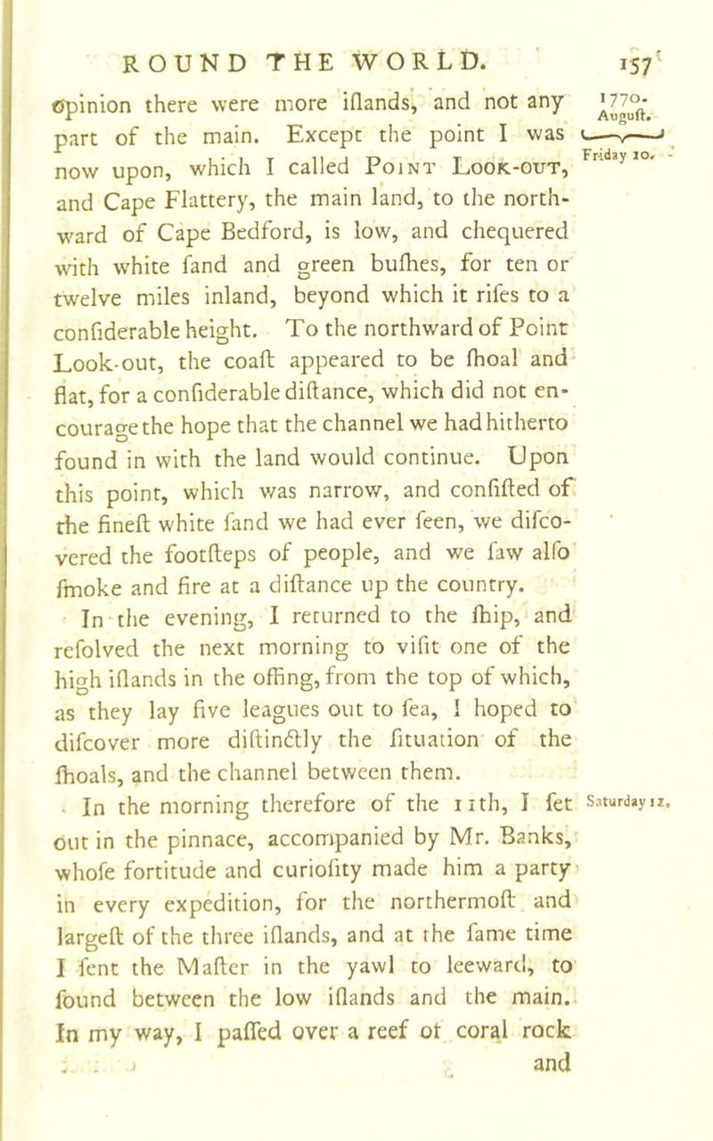 opinion there were more iflands, and not any part of the main. Except the point I was t ’ now upon, which I called Point Look-out, and Cape Flattery, the main land, to the north- ward of Cape Bedford, is low, and chequered with white fand and green bufhes, for ten or twelve miles inland, beyond which it rifes to a confiderable height. To the northward of Point Look-out, the coaft appeared to be fhoal and flat, for a confiderable diftance, which did not en- courage the hope that the channel we had hitherto found in with the land would continue. Upon this point, which v/as narrow, and confifted of the fined white fand we had ever feen, we difco- vered the footdeps of people, and we faw alfo fmoke and fire at a didance up the country. In the evening, I returned to the Ihip, and refolved the next morning to vifit one of the high iflands in the offing, from the top of which, as they lay five leagues out to fea, 1 hoped to difcover more didinflly the fituation of the fhoals, and the channel between them. . In the morning therefore of the nth, I fet Saturdays out in the pinnace, accompanied by Mr. Banks, whofe fortitude and curiofity made him a party in every expedition, for the northermod and larged of the three iflands, and at the fame time I fenc the Madcr in the yawl to leeward, tO' found between the low iflands and the main.. In my way, I pafled over a reef ot coral rock . . and