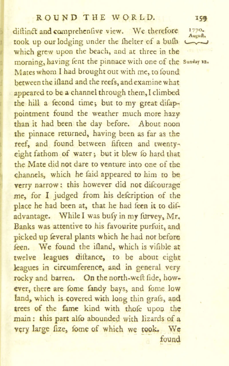 diftin&lt;5t and ccunprehcnfive view. We therefore &gt;“7o* r _ Augua, took up our lodging under the Ihelter of a bulh «— which grew upon the beach, and at three in the morning, having fent the pinnace with one of the Sunday 12. Mates whom I had brought out with me, to found between the ifland and the reefs, and examine what appeared to be a channel through them, I climbed the hill a fecond time; but to my great difap- pointment found the weather much more hazy than it had been the day before. About noon the pinnace returned, having been as far as the reef, and found between fifteen and twenty- eight fathom of water; but it blew fo hard that the Mate did not dare to venture into one of the channels, which he faid appeared to him to be verry narrow: this however did not difcourage me, for I judged from his dcfcription of the place he had been at, that he had feen it to dif- advantage. While I was bufy in my furvey, Mr. Banks was attentive to his favourite purfuit, and picked up fevcral plants which he had not before feen. We found the ifland, which is vifible at twelve leagues diftance, to be about eight kagues in circumference, and in general very rocky and barren. On the north-weft fide, how- ever, there are fome fandy bays, and fome low land, which is covered with long thin grafs, and trees of the fame kind with thofe upon the main: this part alfo abounded with lizards of a very large fize, fome of which we cook. We found