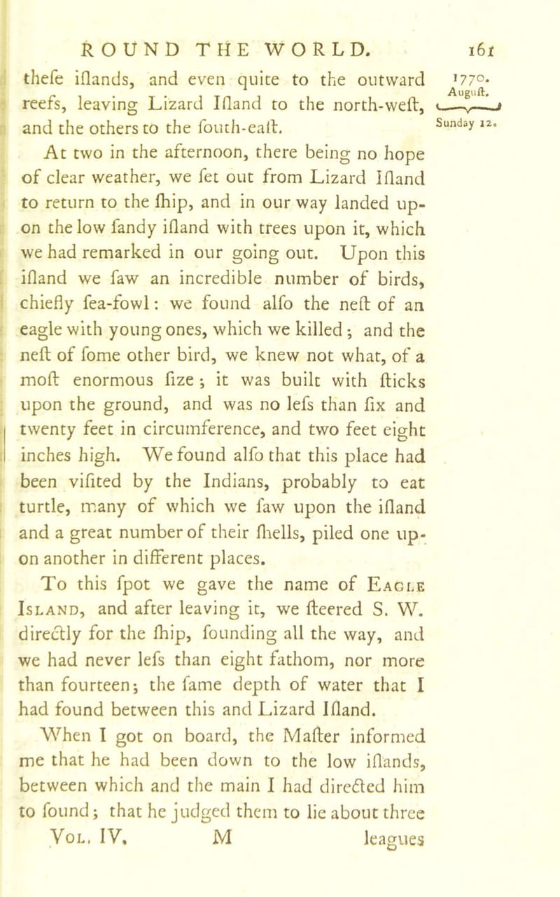 thefe iflands, and even quite to the outward reefs, leaving Lizard I (land to the north-weft, and the others to the fouth-eaft. At two in the afternoon, there being no hope of clear weather, we fet out from Lizard Iftand to return to the fhip, and in our way landed up- on the low fandy ifland with trees upon it, which we had remarked in our going out. Upon this ifland we faw an incredible number of birds, chiefly fea-fowl: we found alfo the neft of an eagle with young ones, which we killed ; and the neft of fome other bird, we knew not what, of a moft enormous fize ; it was built with flicks upon the ground, and was no lefs than fix and twenty feet in circumference, and two feet eight inches high. We found alfo that this place had been vifited by the Indians, probably to eat turtle, many of which we faw upon the ifland and a great number of their fliells, piled one up- on another in different places. To this fpot we gave the name of Eagle Island, and after leaving it, we fleered S. W. directly for the fhip, founding all the way, and we had never lefs than eight fathom, nor more than fourteen; the fame depth of water that I had found between this and Lizard Ifland. When I got on board, the Mafter informed me that he had been down to the low iflands, between which and the main I had direded him to found; that he judged them to lie about three VoL. IV. M leagues 1770. Auguft. ^ - —y* III Sunday 12.