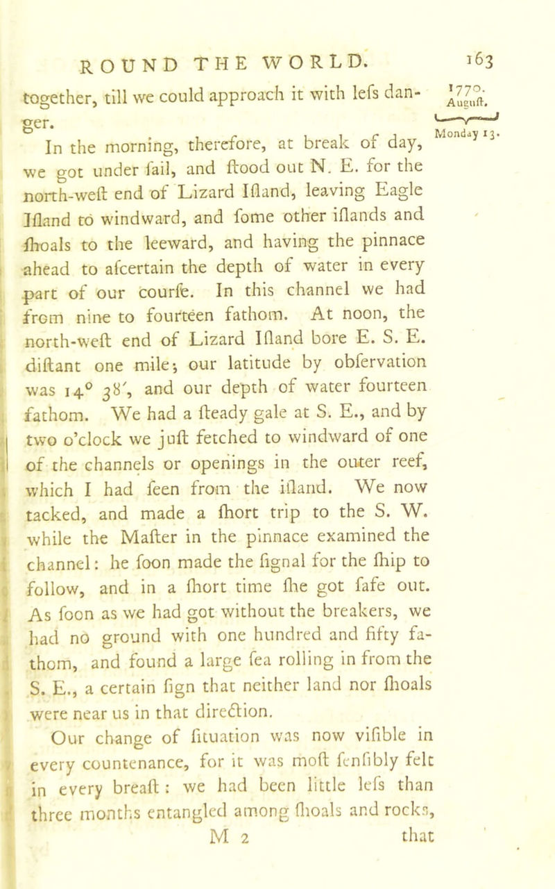 I i f I i i I &lt; , ! a * i ! I &lt; i round THE WORLD.' 163 together, till we could approach it with lefs dan- L7^- ger. ^ In the morning, therefore, at break of day, we got under lail, and ftood out N, E. for the north-weft end of Lizard Ifland, leaving Eagle Ifland to windward, and fome other iflands and fhoals to the leeward, and having the pinnace ahead to afcertain the depth of water in every part of our courfe. In this channel we had from nine to fourteen fathom. At noon, the north-weft end of Lizard Ifland bore E. S. E. diftant one mile*, our latitude by obfervation was 14.° 38', and our depth of water fourteen fathom. We had a fteady gale at S. E., and by two o’clock we juft fetched to windward of one of the channels or openings in the outer reef, which I had feen from the ifland. We now tacked, and made a fhort trip to the S. W. while the Mafter in the pinnace examined the channel: he foon made the fignal for the fliip to follow, and in a fliort time flie got fafe out. As foon as we had got without the breakers, we had no ground with one hundred and fifty fa- thom, and found a large fea rolling in from the S. E., a certain fign that neither land nor flioals were near us in that diredlion. Our change of fituation was now vifible in every countenance, for it was moft fenfibly felt in every bread : we had been little lefs than three months entangled among flioals and rocks, M 2 that j 13*
