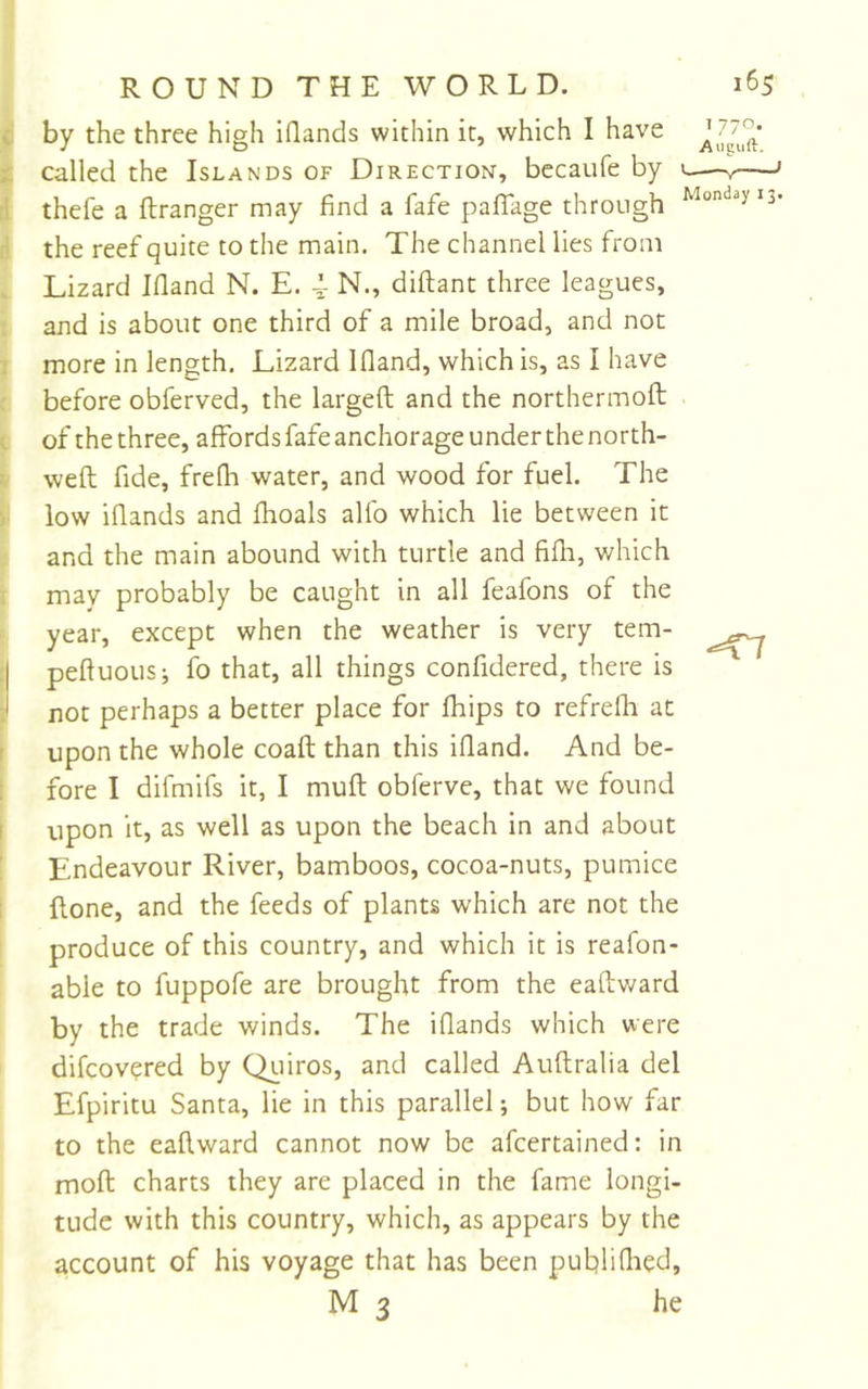 T 770. Augiift. -=T7 R O U N D T H E W O RL D. 165 by the three high iflands within it, which I have called the Islands of Direction, becaufe by c- thefe a ftranger may find a fafe pafTage through the reef quite to the main. The channel lies from Lizard Ifland N. E. 4- N., diftant three leagues, and is about one third of a mile broad, and not more in length. Lizard Ifland, which is, as I have before obferved, the largeft and the northermofl; of the three, affords fafe anchorage under the north- weft fide, frefh water, and wood for fuel. The low iflands and flioals alfo which lie between it and the main abound with turtle and fifli, which may probably be caught in all feafons of the year, except when the weather is very tem- pefluous; fo that, all things confidered, there is not perhaps a better place for fhips to refrefh at upon the whole coaft than this ifland. And be- fore I difmifs it, I muft obferve, that we found upon it, as well as upon the beach in and about Endeavour River, bamboos, cocoa-nuts, pumice {lone, and the feeds of plants which are not the produce of this country, and which it is reafon- able to fuppofe are brought from the eaftward by the trade winds. The iflands which were difcov?red by Qiiiros, and called Auflralia del Efpiritu Santa, lie in this parallel; but how far to the eaftward cannot now be afeertained: in moll charts they are placed in the fame longi- tude with this country, which, as appears by the account of his voyage that has been publiflied, M3 he