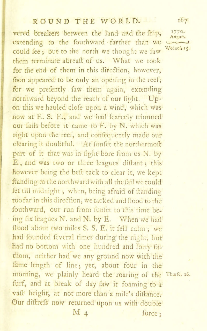 vered breakers between the land aiid the fhip, ^ Auguft. extending to the fouthward farther than we —-» could fee ; but to the north we thought we faw them terminate abreaft of us. What we took for the end of them in this direflion, however, fbon appeared to be only an opening in the reef; for we prefently faw them again^ extending northward beyond the reach of our fight. Up- on this v/e hauled clofe upon a wind, which was now at E. S. E., and we had fcarcely trimmed our fails before it came to £. by N. which was right upon the reef, and confequently made our clearing it doubtful. At’funfet the northermoft part of it that was in fight bore from us N. by E., and was two or three leagues diftant; this however being the bell tack to clear it, we kept Handing to the northward with all the fail we could fet till midnight; when, being afraid of Handing too far in this diredlion, we tacked and Hood to the fouthward, our run from funfet to this time be- ing fix leagues N. and N. by E. When we had Hood about two miles S. S. E. it fell calm ; we had founded feveral times during the night, but had no bottom with one hundred and forty fa- thom, neither had we any ground now with the fame length of line; yet, about four in the morning, we plainly heard the roaring of the i6. furf, and at break of day faw it foaming to a vafi; height, at not more than a mile’s dilfance. Our diftrefs now returned upon us with double M 4 force;