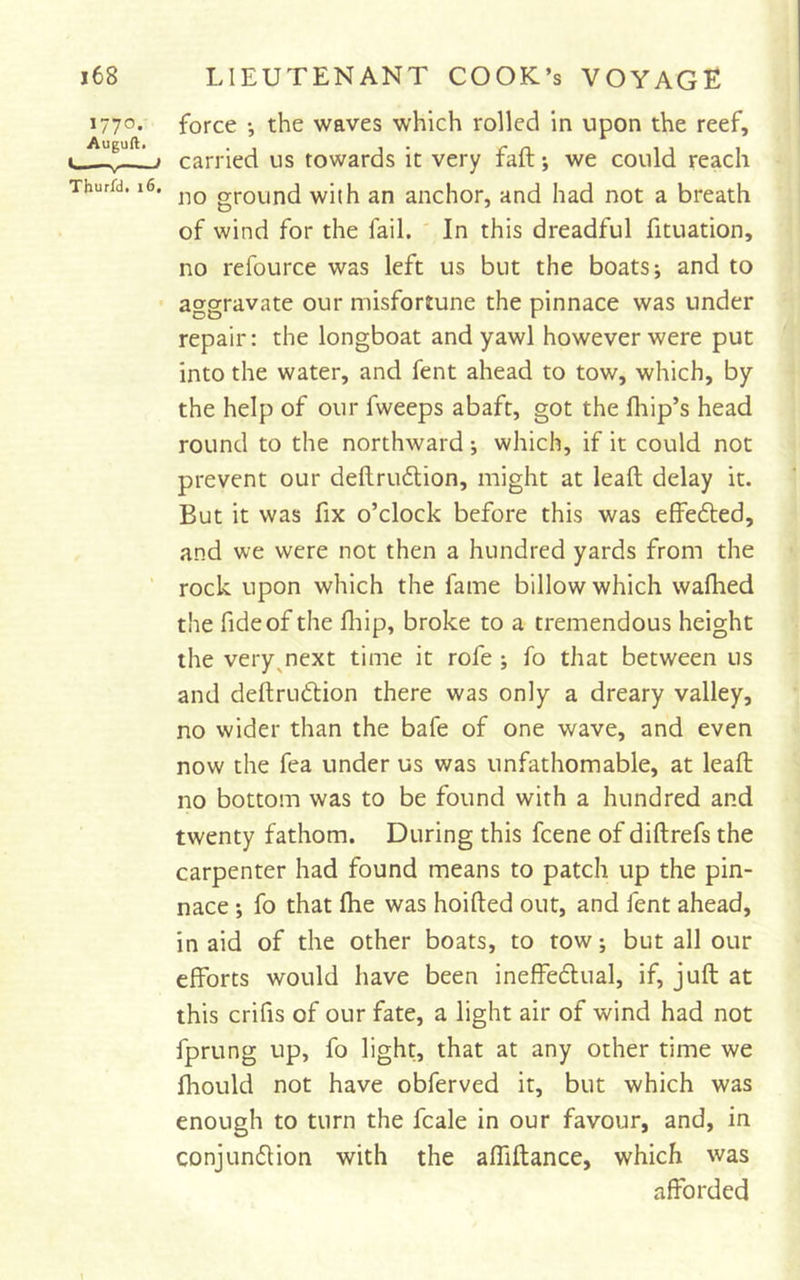1770. Augull. Tburfd, 16 force •, the waves which rolled in upon the reef, carried us towards it very faft; we could reach no ground with an anchor, and had not a breath of wind for the fail. In this dreadful fituation, no refource was left us but the boats; and to aggravate our misfortune the pinnace was under repair: the longboat and yawl however were put into the water, and fent ahead to tow, which, by the help of our fweeps abaft, got the fhip’s head round to the northward; which, if it could not prevent our deftrudlion, might at leaft delay it. But it was fix o’clock before this was effefled, and we were not then a hundred yards from the rock upon which the fame billow which wafhed the fide of the fliip, broke to a tremendous height the very^next time it rofe ; fo that between us and deftrudlion there was only a dreary valley, no wider than the bafe of one wave, and even now the fea under us was unfathomable, at leaft no bottom was to be found with a hundred and twenty fathom. During this fcene of diftrefs the carpenter had found means to patch up the pin- nace ; fo that file was hoifted out, and fent ahead, in aid of the other boats, to tow; but all our efforts would have been ineffedlual, if, juft at this crifis of our fate, a light air of wind had not fprung up, fo light, that at any other time we fhould not have obferved it, but which was enough to turn the fcale in our favour, and, in conjundlion with the affiftance, which was afforded