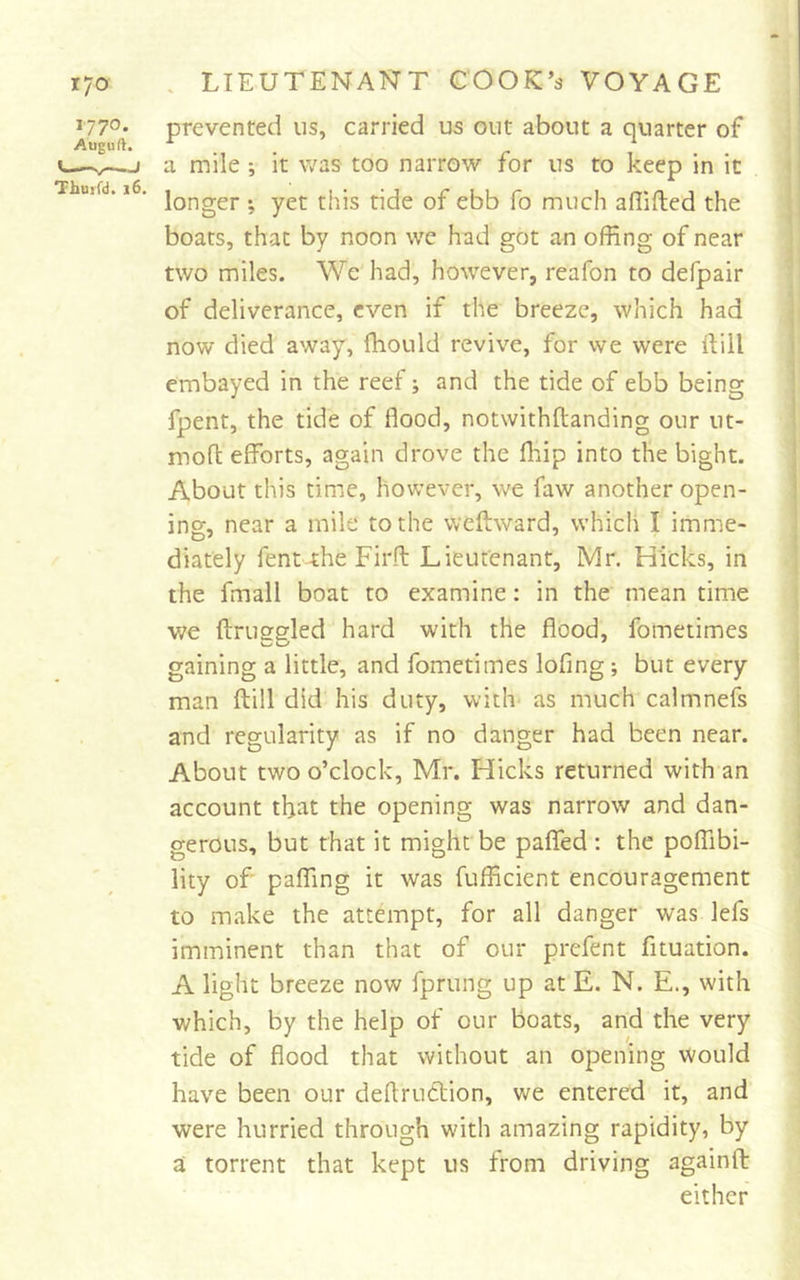 1770. Auguft. Thurfd. 16. prevented us, carried us out about a quarter of a mile ; it v/as too narrow for us to keep in it longer ; yet this tide of ebb fo much adifted the boats, that by noon wc had got an offing of near two miles. We had, however, reafon to defpair of deliverance, even if the breeze, which had now died away, ffiould revive, for we were Hill embayed in the reef; and the tide of ebb being fpent, the tide of flood, notwithftanding our ut- mofl efforts, again drove the fliip into the bight. About this time, however, we faw another open- ing, near a mile to the weftward, which I imme- diately fent the Firft Lieutenant, Mr. Hicks, in the fmall boat to examine: in the mean time we ftruggled hard with the flood, fometimes gaining a little, and fometimes lofing; but every man ftill did his duty, with- as much calmnefs and regularity as if no danger had been near. About two o’clock, Mr. Hicks returned with an account that the opening was narrow and dan- gerous, but that it might be paflfed: the poffibi- lity of paffing it was fufficient encouragement to make the attempt, for all danger was lefs imminent than that of our prefent fituation. A light breeze now fprung up at E. N. E., with which, by the help of our boats, and the very tide of flood that without an opening would have been our deftrudlion, we entered it, and were hurried through with amazing rapidity, by a torrent that kept us from driving againfl: either - •j