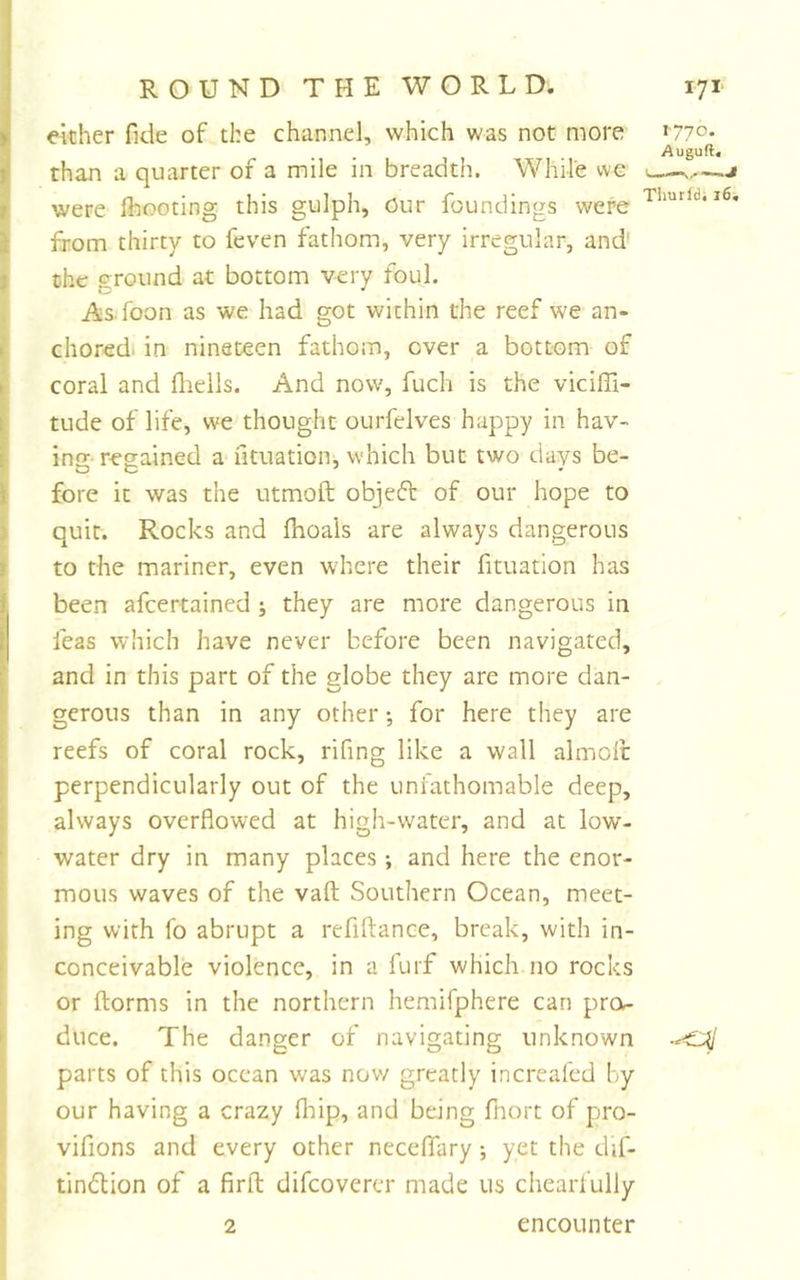 either fide of the channel, which was not more *77o. Auguft. than a quarter of a mile in breadth. While we c——j were flwoting this gulph. Our foundings were from thirty to feven fathom, very irregular, and’ the ground at bottom very foul. As foon as we had got within the reef we an- chored. in nineteen fathom, ever a bottom of coral and fliells. And now, fuch is the viciffi- tude of life, we thought ourfelves happy in hav- ing regained a iltuation, which but two days be- fore it was the utmoft objeft of our hope to quit. Rocks and fiioais are always dangerous to the mariner, even w^here their fituation has been afeertained j they are more dangerous in feas which have never before been navigated, and in this part of the globe they are more dan- gerous than in any other; for here they are reefs of coral rock, rifing like a wall almolc perpendicularly out of the unfathomable deep, always overflowed at high-water, and at low- water dry in many places; and here the enor- mous waves of the vaft Southern Ocean, meet- ing with fo abrupt a rcfiflance, break, with in- conceivable violence, in a furf which no rocks or ftorms in the northern hemifphere can prex- duce. The danger of navigating unknown ■‘&lt;^1 parts of this ocean was now greatly increafed by our having a crazy fliip, and being fnort of pro- vifions and every other neceflfary; yet the dif- tindlion of a firfl; difeoverer made us chearfully