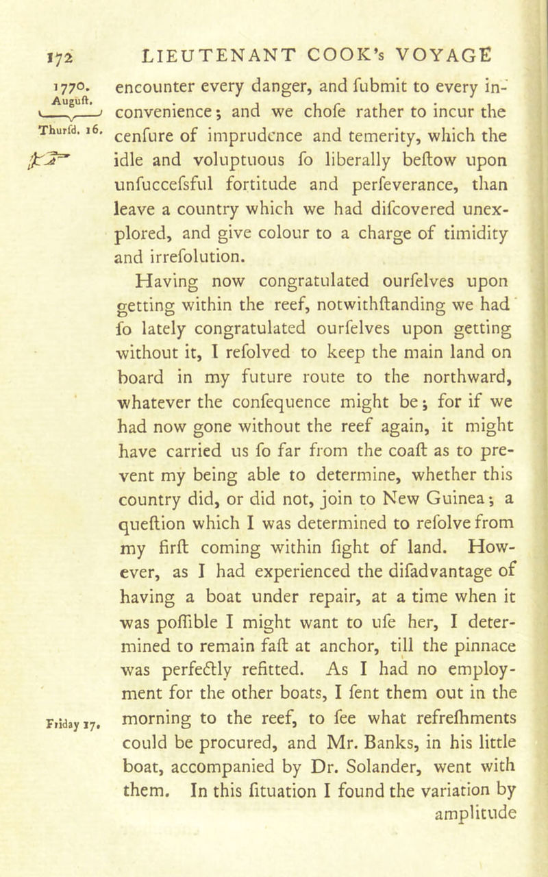 encounter every danger, and fubmit to every in- convenience ; and we chofe rather to incur the cenfure of imprudence and temerity, which the idle and voluptuous fo liberally beftow upon unfuccefsful fortitude and perfeverance, than leave a country which we had difeovered unex- plored, and give colour to a charge of timidity and irrefolution. Having now congratulated ourfelves upon eettins within the reef, notwithftanding we had' fo lately congratulated ourfelves upon getting without it, I refolved to keep the main land on board in my future route to the northward, whatever the confequence might be; for if we had now gone without the reef again, it might have carried us fo far from the coaft as to pre- vent my being able to determine, whether this country did, or did not, join to New Guinea *, a queftion which I was determined to refolve from my firft coming within fight of land. How- ever, as I had experienced the difadvantage of having a boat under repair, at a time when it was poflible I might want to ufe her, I deter- mined to remain faft at anchor, till the pinnace was pcrfeftly refitted. As I had no employ- ment for the other boats, I fent them out in the morning to the reef, to fee what refrefhments could be procured, and Mr. Banks, in his little boat, accompanied by Dr. Solander, went with them. In this fituation I found the variation by amplitude