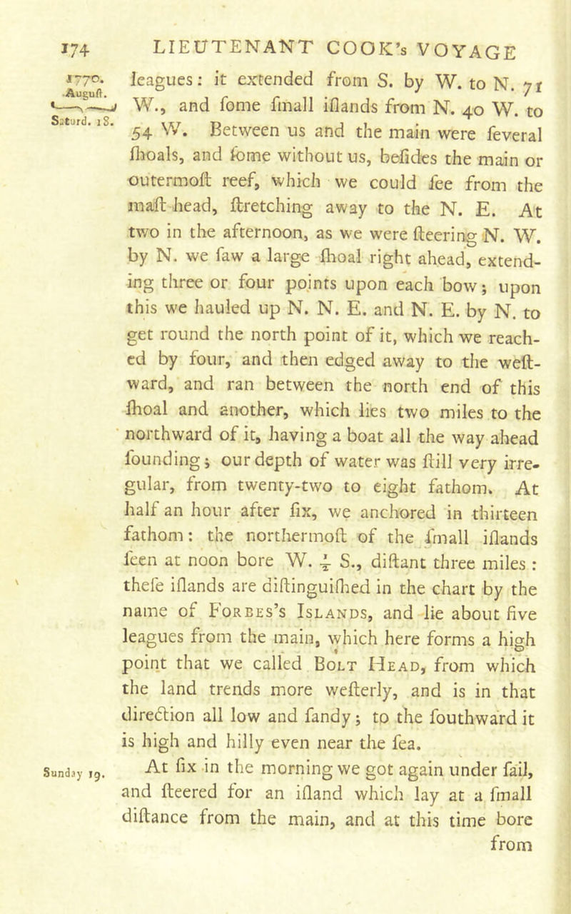 *77°* leagues; it extended from S. by W. to N. yr '—^ W., and fome fmall iflands from N. 40 W. to .t.rd. 18. Between us and the main were feveral flioals, and fome without us, befides the main or outermoft reef, which we could fee from the inafl: head, ftretching away to the N. E. At two in the afternoon, as we were fleering N. W. by N. we faw a largo flioal right ahead, extend- ing three or four pojnts upon each bow; upon this w'e hauled up N. N. E. and N. E. by N. to get round the north point of it, which we reach- ed by four, and then edged away to the weft- ward, and ran between the north end of this Ihoal and another, which lies two miles to the ■ northward of it, having a boat all the way ahead founding j our depth of water was ftill very irre- gular, from twenty-two to eight fathom. At half an hour after fix, we anchored in thirteen fathom: the northermoft of the fmall iflands feen at noon bore W. 4, S., diftant three miles : thefe iflands are diftinguiflied in the chart by the name of Forbes’s Islands, and lie about five leagues from the main, which here forms a high point that we called Bolt Head, from which the land trends more wefterly, and is in that diredlion all low and fandy; to the fouthward it is high and hilly even near the fea. Sunday 19. ^ moming we got again under fail, and fleered for an ifland which lay at a fmall diflance from the main, and at this time bore from
