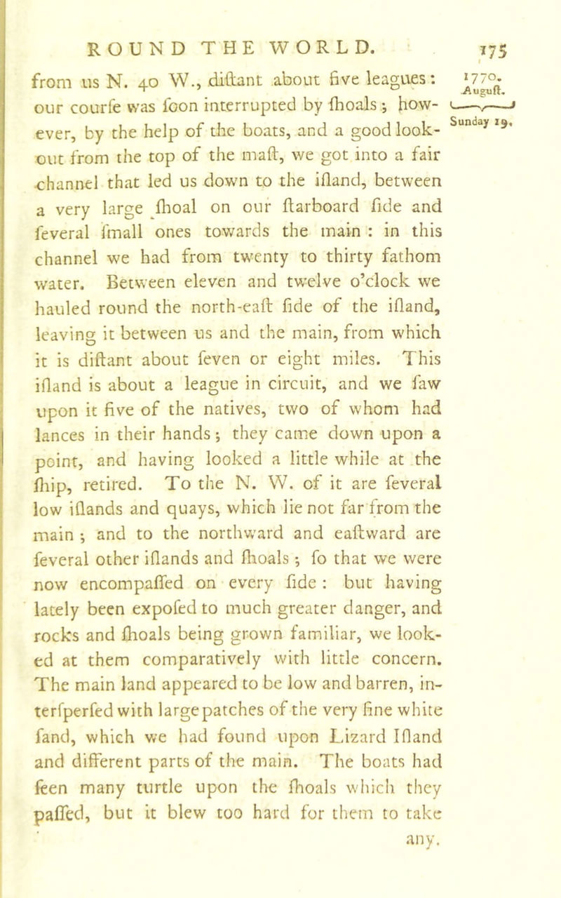 from us N. 40 W., ditLant about 6ve leagues: »77o. our courfe was loon interrupted by fhoals how- « » ever, by the help of tiie boats, and a good look- *** out from the top of the maft, we got into a fair ■channel that led us down to the ifland, between a very large flioal on our ftarboard fide and feveral fmall ones towards the main : in this channel we had from twenty to thirty fathom water. Between eleven and twelve o’clock we hauled round the north-eaft fide of the ifland, leaving it between us and the main, from w'hich it is diftant about feven or eight miles. This ifland is about a league in circuit, and we faw upon it five of the natives, two of whom had lances in their hands; they came down upon a point, and having looked a little while at the fiiip, retired. To the N. W. of it are feveral low ifiands and quays, which lie not far from the main •, and to the northward and eaftward are feveral other ifiands and fiioals; fo that we were now encompaffed on every fide : but having lately been expofed to much greater danger, and rocks and fiioals being grown familiar, we look- ed at them comparatively with little concern. The main land appeared to be low and barren, in- terfperfed with large patches of the very fine white fand, which we had found upon Lizard Ifland and different parts of the main. The boats had feen many turtle upon the fiioals w'hich they paired, but it blew too hard for them to take any.