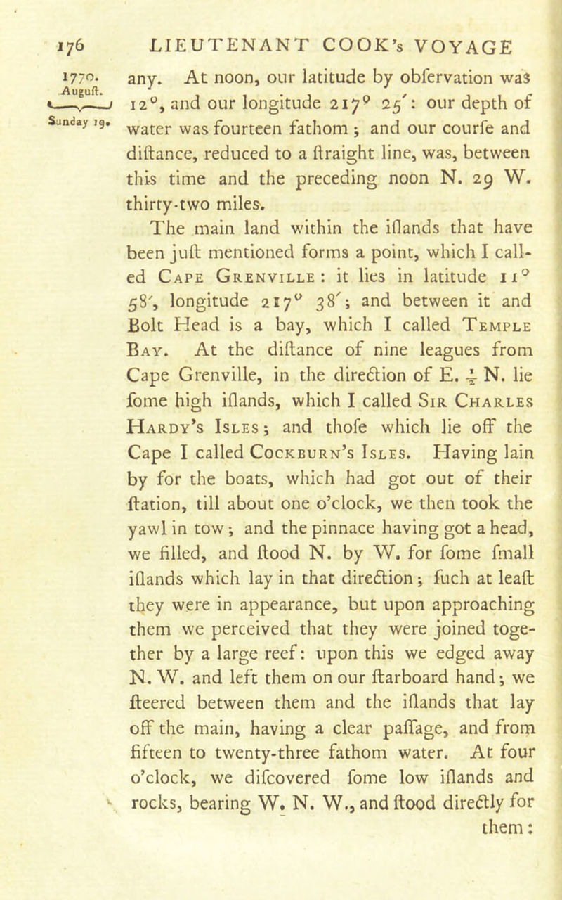 1770. Auguft. Sunday ig* any. At noon, our latitude by obfervation was 12^^, and our longitude 217^ 25': our depth of water was fourteen fathom ; and our courfe and diftance, reduced to a ftraight line, was, between this time and the preceding noon N. 29 W. thirty-two miles. The main land within the iflands that have been juft mentioned forms a point, which I call- ed Cape Grenville: it lies in latitude 11^ 58', longitude 217^ 38'; and between it and Bolt Head is a bay, which I called Temple Bay. At the diftance of nine leagues from Cape Grenville, in the diredlion of E. N. lie fome high iflands, which I called Sir Charles Hardy’s Isles ; and thofe which lie off the Cape I called Cockburn’s Isles. Having lain by for the boats, which had got out of their ftation, till about one o’clock, we then took the yawl in tow; and the pinnace having got a head, we filled, and ftood N. by W. for fome fmall iflands which lay in that diredtion; fuch at leaft they were in appearance, but upon approaching them we perceived that they were joined toge- ther by a large reef: upon this we edged away N. W. and left them on our ftarboard hand-, we fleered between them and the iflands that lay off the main, having a clear paffage, and from fifteen to twenty-three fathom water. At four o’clock, we difcovered fome low iflands and rocks, bearing W. N. W., and ftood diredUy for them: V