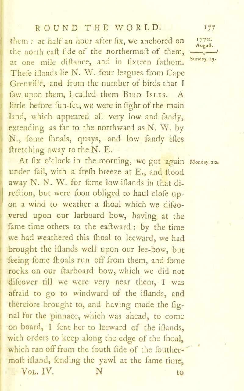 them ; at half an hour after fix, v/e anchored on ’ Auguft. the north call fide of the northermofi; of them, ' v ' at one mile difiance, .and in fixteen fathom. '9* Thefe ifiands lie N. W. four leagues from Cape t Grenville, and from the number of birds that I • favv upon them, I called them Bird Isles. A : little before fun-fet, we were in fight of the main . land, which appeared all very low and fandy, 'i extending as far to the northward as N. W. by i N., fome fhoals, quays, and low fandy ifles ' ftretching away to the N. E. At fix o’clock in the morning, we got again Monday 20. : under fail, with a frefh breeze at E., and ftood ' away N. N. W. for fome low ifiands in that di- &gt;j region, but were foon obliged to haul clofe tip-  on a wind to weather a fhoal which we difeo- : vered upon our larboard bow, having at the fame time others to the eaftward : by the time ( we had weathered this Ihoal to leeward, we had I brought the ifiands well upon our lee-bow, but ■ feeing fome fhoals run off from them, and fome rocks on our ftarboard bow, which we did not difeover till we were very near them, I was afraid to go to windward of the ifiands, and therefore brought to, and having made the fig- nal for the pinnace, which was ahead, to come on board, 1 fent her to leeward of the ifiands, with orders to keep along the edge of the fhoal, which ran off from the fouth fide of the fouther-' molt ifiand, fending the yawl at the fame time, VoL. IV. N to