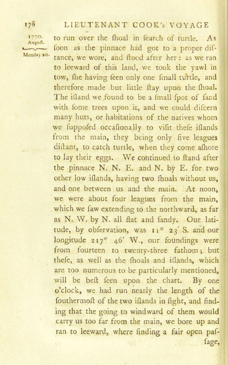 iv «77o. to run over the fhoal in fearch of turtle. As Augult. -V foon as the pinnace had got to a proper dif- Mondaj ao. jancc, wc worc, and ftocd after her : as v/e ran to leeward of this land, we took the yawl in tow, file having feen only one fmall tuVtle, and therefore made but little flay upon the fhoal. The ifland we .found to be a fmall fpot of fand with fome trees upon it, and we could difcern ' many huts, or habitations of the natives whom 1 we fuppofed occafionally to vifit thefe iflands I from the main, they being only five leagues j difiant, to catch turtle, when they come afhore * I to lay their eggs. We continued to ftand after the pinnace N. N. E. and N. by E. for two other low iflands, having two flioals without us, j and one between us and the main. At noon, I we were about four leagues from the main, . which we faw extending to the northward, as far as N. W. by N. all flat and fandy. Our lati- ! tilde, by obfervation, was ii® 23'S. and our | longitude 217° 46' W., our foundings were 1 from fourteen to twenty-three fathom; but thefe, as well as the flioals and iflands, which are too numerous to be particularly mentioned, will be befl: feen upon the chart. By one o’clock, we had run nearly the length of the fouthermofl: of the two iflands in fight, and find- ing that the going to windward of them would carry us too far from the main, we bore up and ran to leeward, where finding a fair open paf- fage,