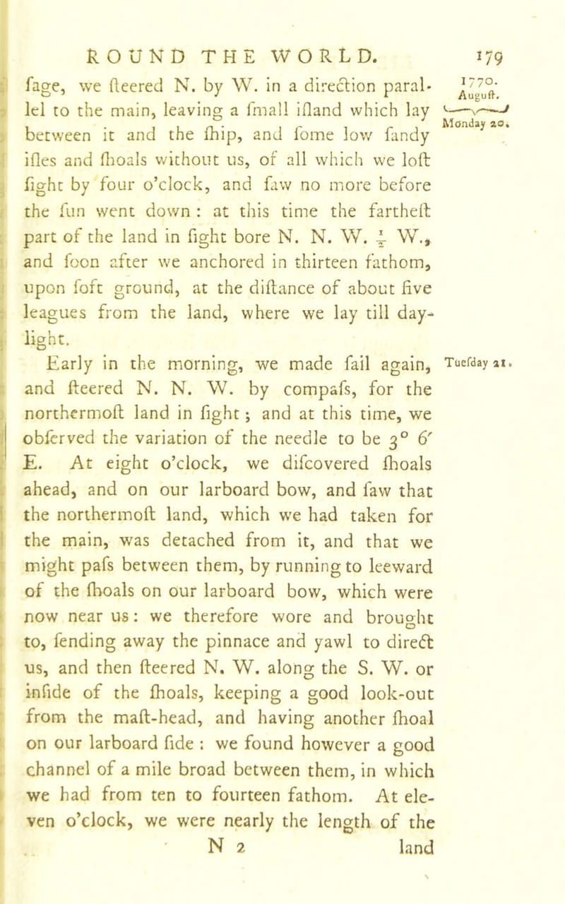 fage, we fleered N. by W. in a direclion paral- lel to the main, leaving a fmall ifland which lay between it and the fhip, and lome low Tandy i ifles and flioals without us, of all which we loft j fight by four o’clock, and Taw no more before the fun went down : at this time the fartheft part of the land in fight bore N. N. W. 1 W., and foon after we anchored in thirteen fathom, upon foft ground, at the diftance of about five ; leagues from the land, where we lay till day- Early in the morning, we made fail again, Tuefdayax. and fleered N. N. W. by compafs, for the northermoft land in fight; and at this time, we obferved the variation of the needle to be 3° 6' E. At eight o’clock, we difeovered flioals ahead, and on our larboard bow, and faw that i the northermoft land, which we had taken for \ the main, was detached from it, and that we i might pafs between them, by running to leeward of the fhoals on our larboard bow, which were now near us: we therefore wore and brouo^hc to, fending away the pinnace and yawl to direfl: us, and then fleered N. W. along the S. W. or infide of the fhoals, keeping a good look-out from the maft-head, and having another fhoal on our larboard fide : we found however a good channel of a mile broad between them, in which we had from ten to fourteen fathom. At ele- ven o’clock, we were nearly the length of the