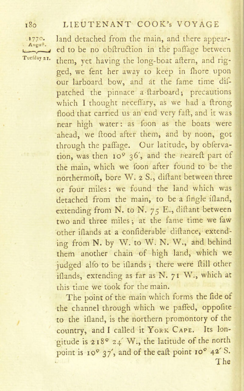 • &gt;77'^* land detached from the main, and there appear- 1. i cd to be no obftru6tion in the paflage between Tuefdayai. having the long-boat aftern, and rig- ged, we fent her away to keep in fliore upon our larboard bow, and at the fame time dil- patched the pinnace a ftarboard*, precautions which I thought neceffary, as we had a ftrong flood that carried us an end very fall, and it was near high water: as foon as the boats were ahead, we flood after them, and by noon, got through the paflage. Our latitude, by obferva- tion, was then lo^ 36', and the nearefl part of the main, which we foon after found to be the northermofl, bore W, 2 S., diflant between three or four miles: we found the land which was detached from the main, to be a Angle ifland, extending from N. to N. 75 E., diflant between two and three miles •, at the fame time we faw other iflands at a confiderable diftance, extend- ing from N. by W. to W. N. W., and behind them another chain of high land, which we judged alfo to be iflands •, there were flill other iflands, extending as far as N. 71 W., which at this time we took for the main. The point of the main which forms the fide of the channel through which we palTed, oppofite to the ifland, is the northern promontory of the country, and I called it York Cape. Its lon- gitude is 218® 24' W., the latitude of the north point is 10^ 37'j and of the eaft point 10^ 42' S. The