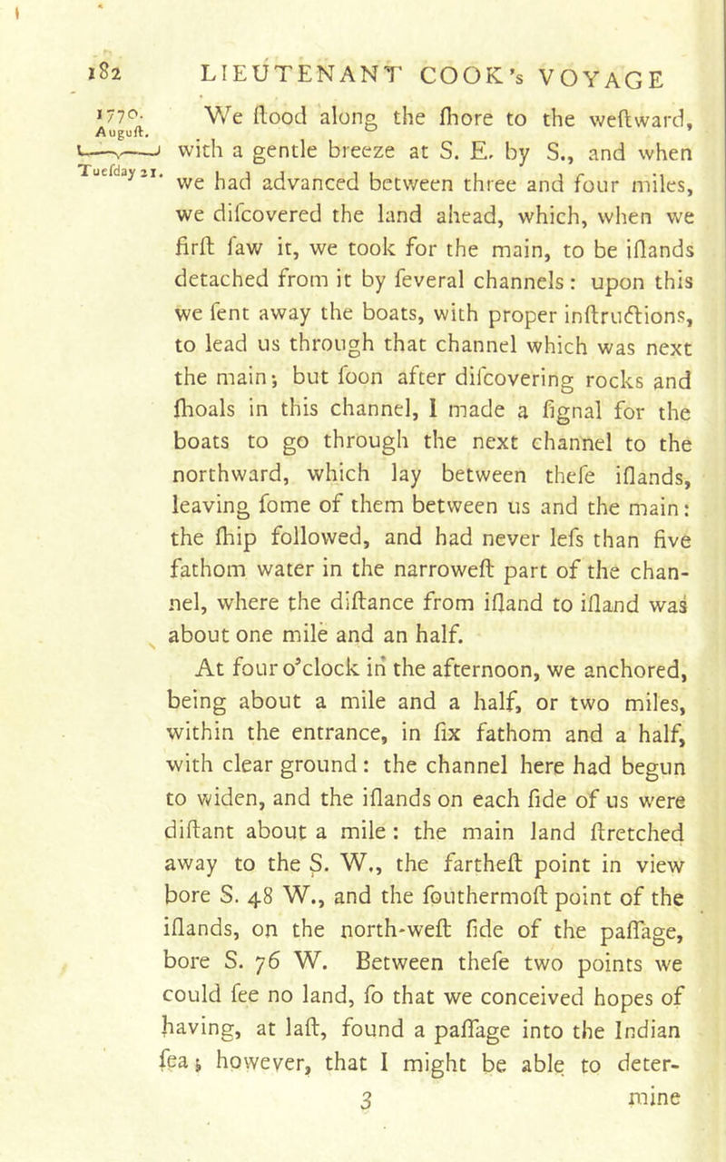 We Hood along the fhore to the weft ward, with a gentle breeze at S. E, by S., and when we had advanced between three and four miles, we difcovered the land ahead, which, when we firft faw it, we took for the main, to be iftands detached from it by feveral channels : upon this we fent away the boats, with proper inftruftions, to lead us through that channel which was next the main-, but foon after difcovering rocks and ftioals in this channel, 1 made a fignal for the boats to go through the next channel to the northward, which lay between thefe iflands, leaving fome of them between us and the main: the ftiip followed, and had never lefs than five fathom water in the narroweft part of the chan- nel, where the diftance from iftand to illand was about one mile and an half. At four o’clock in the afternoon, we anchored, being about a mile and a half, or two miles, within the entrance, in fix fathom and a half, with clear ground : the channel here had begun to widen, and the iflands on each fide of us were diftant about a mile : the main land ftretched away to the S. W., the fartheft point in view bore S. 48 W., and the fonthermoft point of the iflands, on the north*weft fide of the paifage, bore S. 76 W. Between thefe two points we could fee no land, fo that we conceived hopes of having, at laft, found a paflfage into the Indian fea j however, that I might be able to deter-