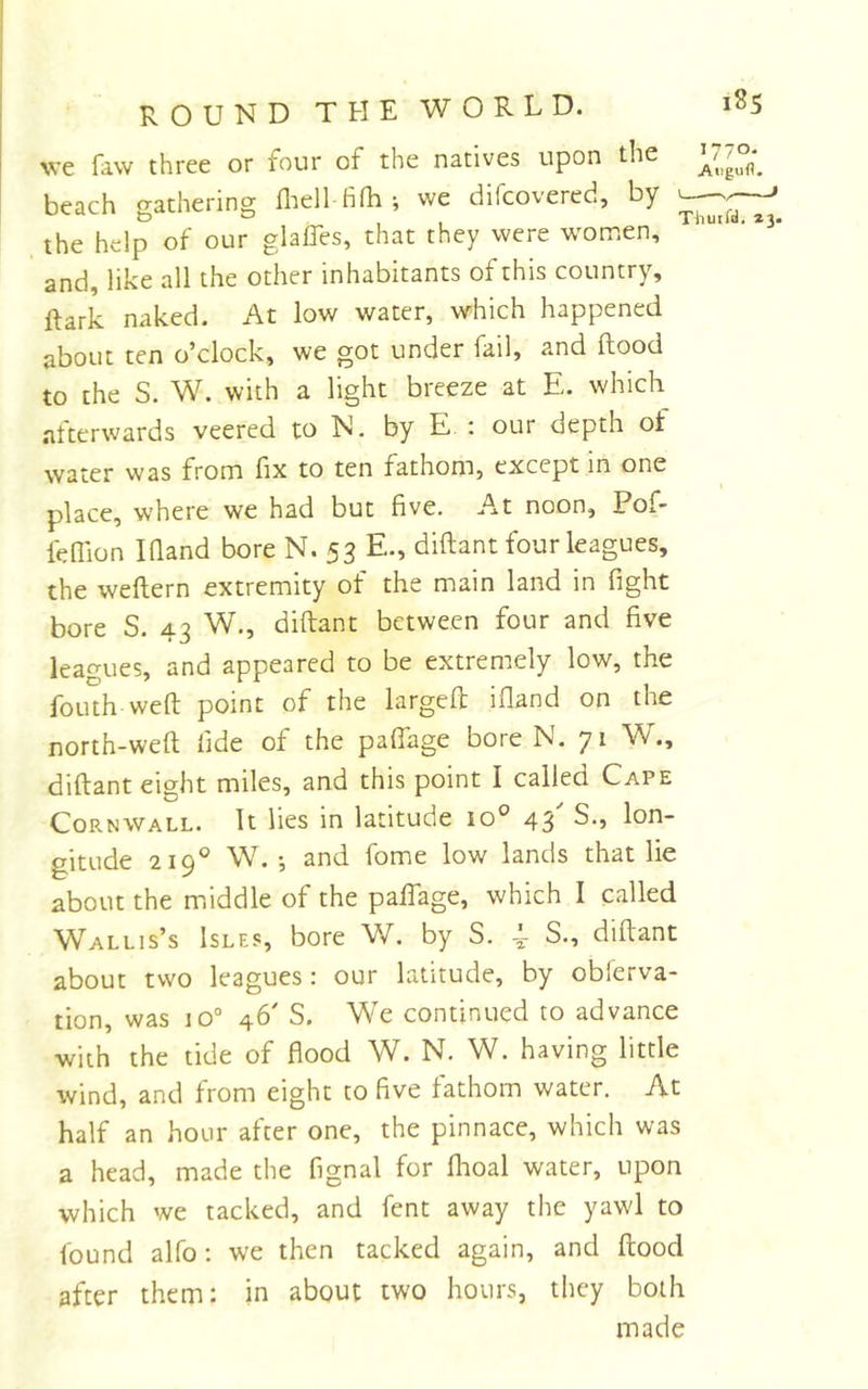 1770. A«igufl. ROUND THE WORLD. we faw three or four of the natives upon the beach gathering fliell fifh ; we difcovered, by the help of our glaffes, that they were women, ‘ and, like all the other inhabitants of this country, ftark naked. At low water, which happened about ten o’clock, we got under fail, and flood to the S. W. with a light breeze at E. which afterwards veered to N. by E : our depth of water was from fix to ten fathom, except in one place, v/here we had but five. At noon, Pof- leflion IQand bore N. 53 E., diflant four leagues, the weflern extremity of the main land in fight bore S. 43 W., diflant between four and five leagues, and appeared to be extremely low, the foilth weft point of the largeft ifland on the north-weft fide of the paffage bore N. 71 W., diflant eight miles, and this point I called Cape Cornwall. It lies in latitude 10° 43' S., lon- gitude 219° W.', and fome low lands that lie about the m.iddle of the paffage, which I called Wallis’s Isles, bore W. by S. S., diftant about two leagues: our latitude, by obferva- tion, was 10“ 46' S. We continued to advance with the tide of flood W. N. W. having little wind, and from eight to five fathom water. At half an hour after one, the pinnace, which was a head, made the fignal for fhoal water, upon which we tacked, and fent away the yawl to found alfo; we then tacked again, and ftood after them: in about two hours, they both made