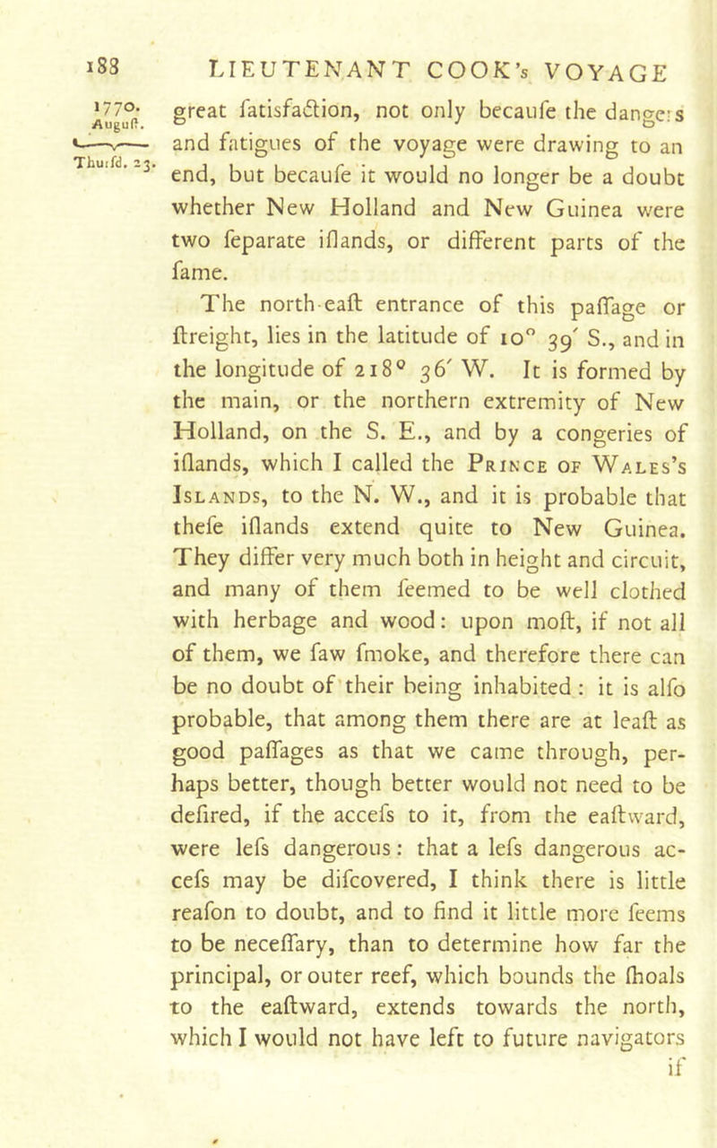 1770- great fatisfadion, not only bccaiife the dano-ers Augu(t. ^ ' to «-—V— and fatigues of the voyage were drawing to an ' end, but becaufe it would no longer be a doubt whether New Holland and New Guinea were two feparate i(lands, or different parts of the fame. The north eaft entrance of this paffage or ftreight, lies in the latitude of 10'’ 39' S., and in the longitude of 218® 36' W. It is formed by the main, or the northern extremity of New Holland, on the S. E., and by a congeries of iflands, which I called the Prince of Wales’s Islands, to the N. W., and it is probable that thefe iflands extend quite to New Guinea. They differ very much both in height and circuit, and many of them feemed to be well clothed with herbage and wood: upon mod, if not all of them, we faw fmoke, and therefore there can be no doubt of’their being inhabited : it is alfo probable, that among them there are at lead as good paffages as that we came through, per- haps better, though better would not need to be defired, if the accefs to it, from the eadward, were lefs dangerous; that a lefs dangerous ac- cefs may be difcovered, I think there is little reafon to doubt, and to find it little more feems to be neceffary, than to determine how far the principal, or outer reef, which bounds the (hoals to the eadward, extends towards the north, which I would not have left to future navigators if