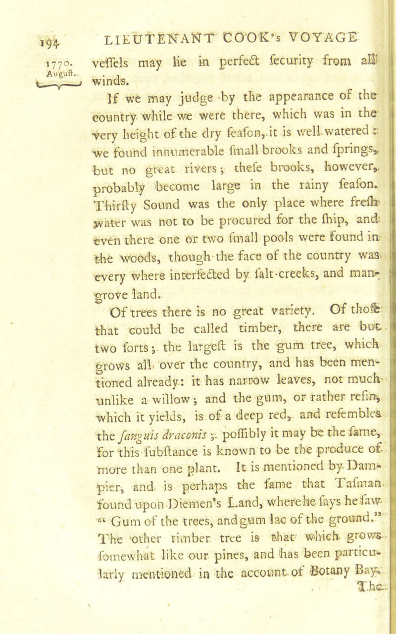 1770. veffels may lie in perfed fecurity from all^ ; Auguft- . j j Winds. If we may judge >by the appearance of the | country while we were there, which was in the^ i very height of the dry feafon,.it is wellwatered r j we found innumerable fmall brooks and fprings,, | but no great rivers-, thefe brooks, however,, \ probably become large in the rainy feafon. Thirfty Sound was the only place where freflx jvater was not to be procured for the fhip, and; even there one or two fmall pools were found in- the woods, though-the face of the country was^^ every where interleded by falt-creeks, and mant^ grove land. Of trees there is no great variety. Of tho^ that could be called timber, there are but. two forts the larged is the gum tree, which grows alb over the country, and has been men- tioned already : it has narrow leaves, not much- unlike a willow j and the gum, or rather refmi, which it yields, is of a deep red,, and refemblea the fanguis draconis y. pofllbly it may be the fame, I for this fubdance is known to be the produce of. I more than one plant. It is mentioned by* Dam- I pier, and is perhaps the fame that Tafman. ^ found upon*Dkmen*s Land, where he fays he faw- Gum of the trees, andgum lac of the ground.’* The 'Other timber tree is that which grov/s- fomewlvat like our pines, and has been particu- larly mentioned in the account of 'Botany Bay;, T.he:-