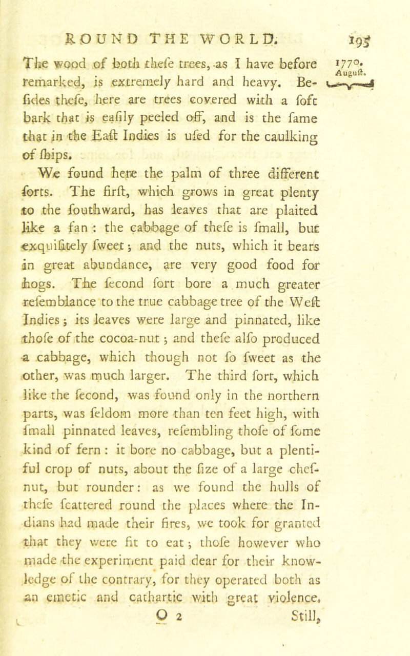 The wood of botii £laefe trees,-as I have before remarked, is extremely hard and heavy. Be- fides thefe, here are trees Govered with a fofc bark that is eafily peeled off, and is the fame that in the Eaff Indies is ufed for the caulking of fbips. W/e found here the palm of three different forts. The firft, which grows in great plenty to the fogthward, has leaves that are plaited like a fan : the cabbage of thefe is fmall, but exquiktely fweet; and the nuts, which it bears in great abundance, are very good food for (hogs. The fecond fort bore a much greater refemblance to the true cabbage tree of the Well Indies; its leaves were large and pinnated, like thofe of the cocoa-nut j and thefe alfo produced a cabbage, which though not fo fweet as the other, was much larger. The third fort, which like the fecond, was found only in the northern parts, was feldom more than ten feet high, with fmall pinnated leaves, refembling thofe of feme kind of fern : it bore no cabbage, but a plenti- ful crop of nuts, about the fize of a large chef- nut, but rounder: as we found the hulls of thefe fcattered round the places where the In- dians had made their fires, we took for granted that they were fit to eat •, thofe however who niade -the experiment paid dear for their know- ledge of the contrary, for they operated both as an emetic and cathartic witli great violence.