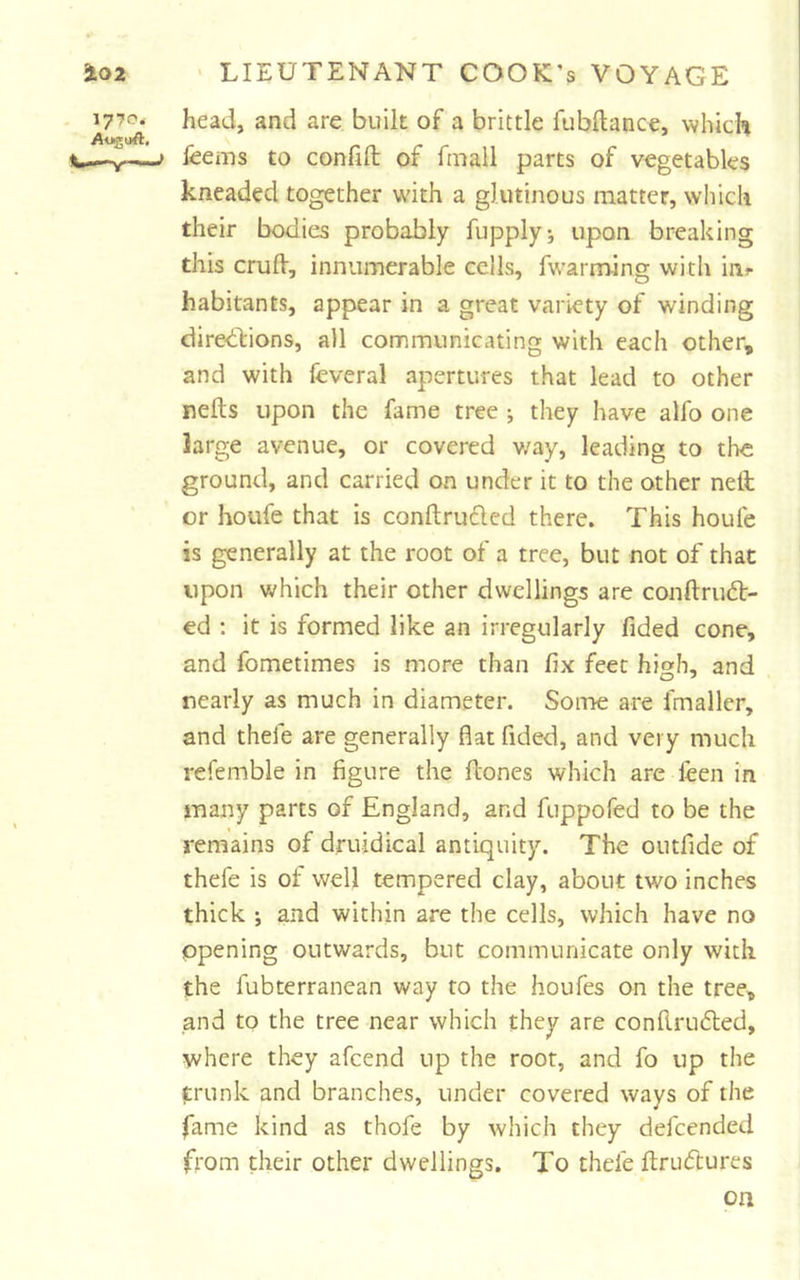 head, and are built of a brittle fubftance, which feems to confifb of fmall parts of vegetables kneaded together with a glutinous matter, which their bodies probably fupplyi upon breaking this crulV, innumerable cells, fwarm-ing with ini- habitants, appear in a great variety of winding diredVions, all communicating with each other, and with feveral apertures that lead to other nefts upon the fame tree ; they have alfo one large avenue, or covered way, leading to the ground, and carried on under it to the other nell or houfe that is conftru6led there. This houfe is generally at the root of a tree, but not of that upon v^hich their other dwellings are conftruft- ed ; it is formed like an irregularly fided cone, and fometimes is more than fix feet high, and nearly as much in diameter. Some are fmaller, and thefe are generally flat Tided, and very much refemble in figure the ftones which are leen in many parts of England, and fuppofed to be the remains of druidical antiquity. The outfide of thefe is of well tempered clay, about two inches thick ; and within are the cells, which have no opening outwards, but communicate only with the fubterranean way to the houfes on the tree, and to the tree near which they are conflru&lt;5led, where they afcend up the root, and fo up the trunk and branches, under covered ways of the fame kind as thofe by which they defcended from their other dwellings. To thefe fl;ru(51:ures