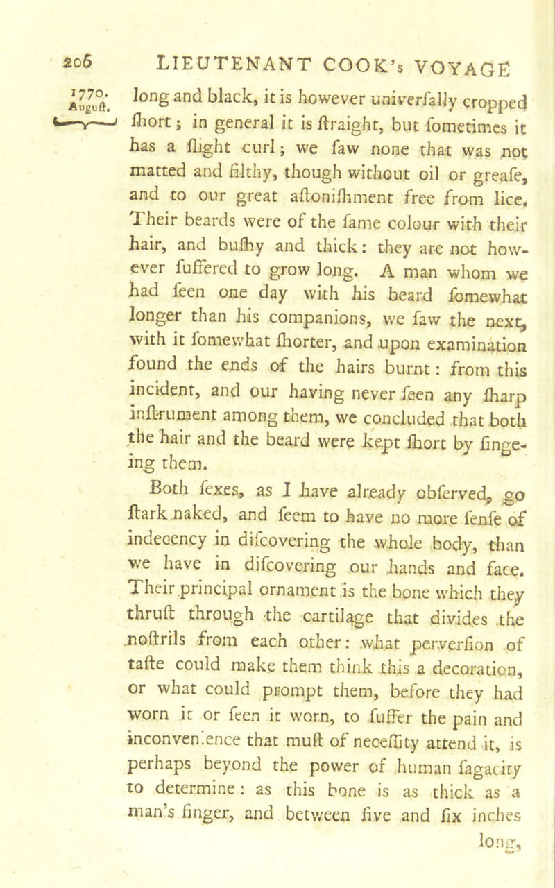 1770. Auguft, LIEUTENANT COOK’s VOYAGE long and black, it is however univerfally cropped Uiort j in general it is ftraigJit, but fometimes it has a flight eurl j we faw none that was not matted and filthy, though without oil or greafe, and to our great aftonifliment free from lice. Their beards were of the fame colour with their hair, and bufhy and thick: they are not how- ever fuffered to grow long. A man whom we had leen one day with his beard lomewhat longer than his companions, we faw the next, with it fomewhat Ihorter, and upon examination found the ends of the hairs burnt: from this incident, and our having never feen any fliarp inft-runaent among them, we concluded that both the hair and the beard were kept Ihort by fin^^e- ing them.  Both fexes., as J have already obfervedp go Hark naked, and feem to have no raoie fenfe of indecency in difcovering the whole body, than we have in difcovering our hands and face. Their principal ornament is the bone which they thruft through the cartilage that divides .the noftrils from each other: .what perverfion of tafte could make them think this a decoration, or what could prompt them, before they had worn it or feen it worn, to fuffer the pain and inconvenience that muft of neceflity attend it, is perhaps beyond the power of human fagaticy to determine: as this bone is as thick as a man’s finger, and between five and fix inches loriir.