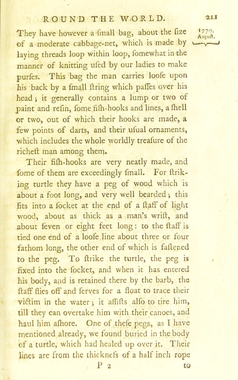 They have however a 'fmall bag, about the fize of a moderate cabbage-net, which is made by laying threads loop within loop, fomewhat in the manner of knitting ufed by our ladies to make purfes. This bag the man carries loofe upon his back by a fmall firing which pafles over his head ; it generally contains a lump or two of paint and refin, fome filh-hooks and lines, a fhell or two, out of which their hooks are made, a few points of darts, and their ufual ornaments, which includes the whole worldly treafure of the richell man among them. Their fifh-hooks are very neatly made, and fome of them are exceedingly fmall. For ftrik- ing turtle they have a peg of wood which is about a foot long, and very well bearded; this fits into a focket at the end of a ftafF of light wood, about as thick as a man’s wrill, and about feven or eight feet long: to the ftalf is tied one end of a loofe line about three or four fathom long, the other end of which is faftened to the peg. To ftrike the turtle, the peg is fixed into the focket, and when it has entered his body, and is retained there by the barb, the ftaff flies off and ferves for a float to trace their viflim in the water; it aflifls alfo to tire him, till they can overtake him with their canoes, and haul him afhore. One of ,thefe pegs, as I have mentioned already, we found buried in the body of a turtle, which had healed up over it. Their lines are from the thicknefs of a half inch rope P 2 to 1770. Aueuft,