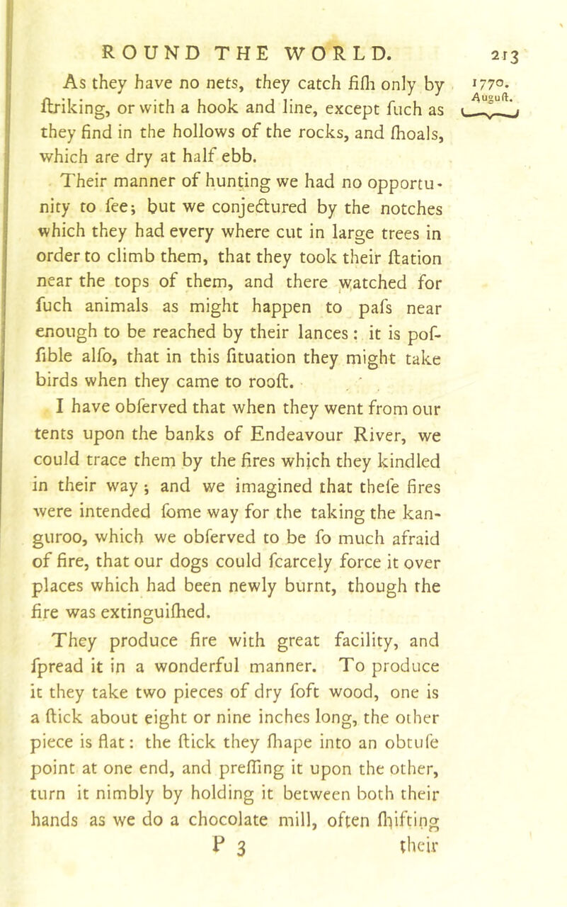 2T3 As they have no nets, they catch fifli only by ftriking, or with a hook and line, except fuch as they find in the hollows of the rocks, and fhoals, which are dry at half ebb. Their manner of hunting we had no opportu- nity to fee; but we conjedured by the notches which they had every where cut in large trees in order to climb them, that they took their Ration near the tops of them, and there yyatched for fuch animals as might happen to pafs near enough to be reached by their lances: it is pof- fible alfo, that in this fituation they might take birds when they came to rooft. . ' , I have obferved that when they went from our tents upon the banks of Endeavour River, we could trace them by the fires which they kindled in their way ; and we imagined that thefe fires were intended fome way for the taking the kan- guroo, which we obferved to be fo much afraid of fire, that our dogs could fcarcely force it over places which had been newly burnt, though the fire was extinguifhed. They produce fire with great facility, and fpread it in a wonderful manner. To produce it they take two pieces of dry foft wood, one is a ftick about eight or nine inches long, the other piece is flat: the ftick they fhape into an obtufe point at one end, and prelTing it upon the other, turn it nimbly by holding it between both their hands as we do a chocolate mill, often fliifting F 3 their 1770. Auguft.