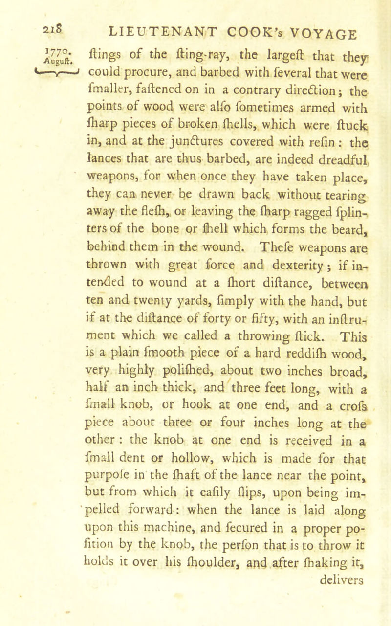 1770. Auguft. ^—V LIEUTENANT COOK’s VOYAGE flings of the fling-ray, the largeft that thc5r J could procure, and barbed with feveral that were Imaller, faftened on in a contrary direction; the points of wood were alfo fometimes armed with fliarp pieces of broken (hells, which were fluck in, and at the jundlures covered with refin : the lances that are thus barbed, are indeed dreadful weapons, for when once they have taken place, they can never be drawn back without tearing away the fleih,, or leaving the (harp ragged fplin- ters of the bone or (hell which forms the beard, behind them in the wound. Thefe weapons are thrown with great force and dexterity; if in- tended to wound at a (hort diflance, between ten and twenty yards, fimply with the hand, but if at the diflance of forty or fifty, with an inftru- ment which we called a throwing flick. This is a plain fmooth piece of a hard reddilh wood, very highly polifhed, about two inches broad, half an inch thick, and three feet long, with a fmall knob, or hook at one end, and a crofa piece about three or four inches long at the other : the knob at one end is received in a fmall dent or hollow, which is made for that purpofe in the fhaft of the lance near the point, but from which it eafily flips, upon being im- 'pdled forward: when the lance is laid along upon this machine, and fecured in a proper po- fition by the knob, the perfon that is to throw it holds it over his (houlder, and after (baking it, delivers