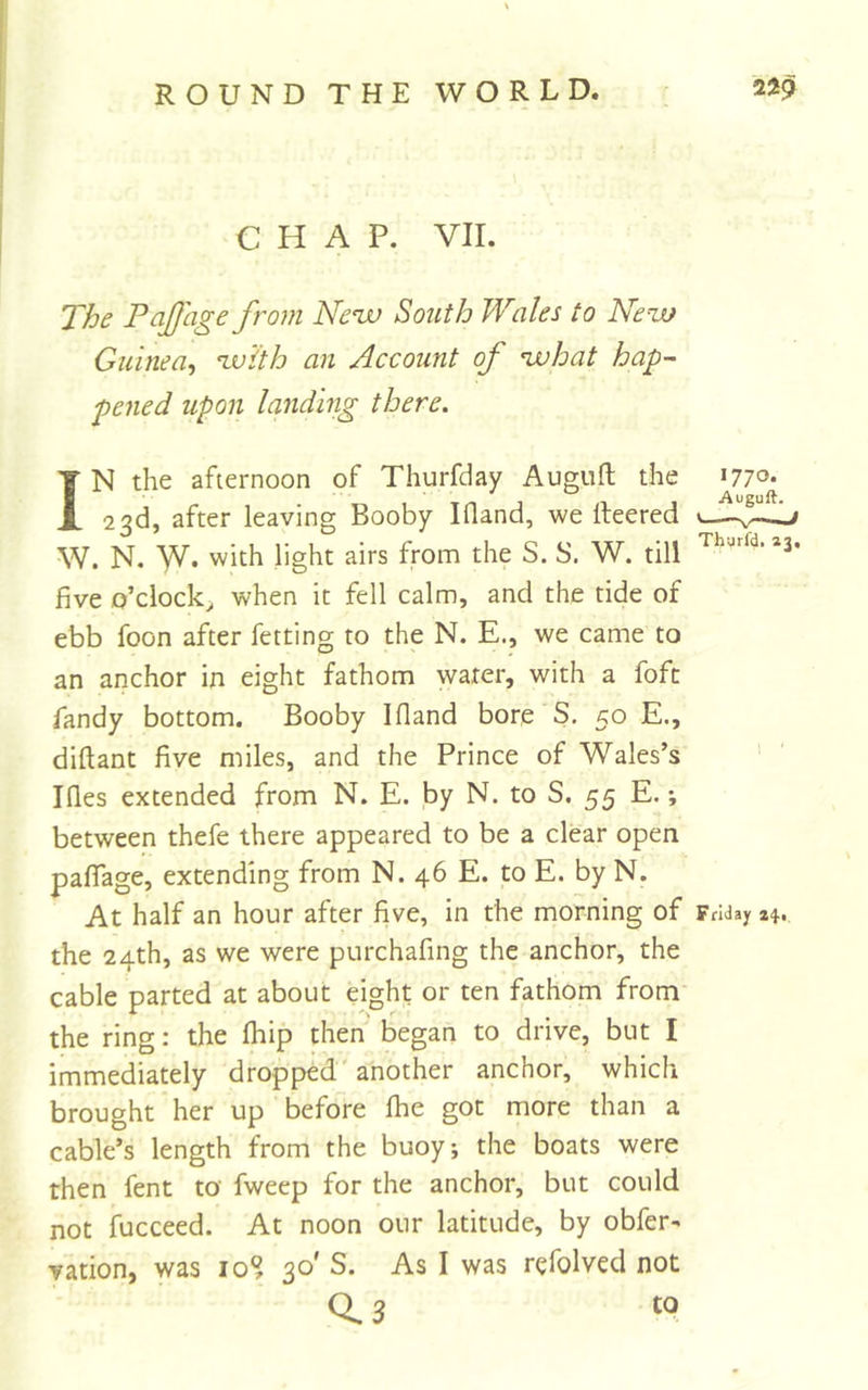 CHAP. VII. The Paffage from Ne^ South Wales to Nem Guinea^ ^v'ith an Account of ^hat hap^ pened upon landing there. IN the afternoon of Thurfday Auguft the 1770* 1 Tn 1 n 1 Auguft. 23d, after leaving Booby Illand, we Iteered ^ W. N. W* with light airs from the S. S. W. till *3 five o’clock^ when it fell calm, and the tide of ebb foon after fetting to the N. E., we came to an anchor in eight fathom water, with a fofc Tandy bottom. Booby Ifland bore S. 50 E., diftant five miles, and the Prince of Wales’s Ides extended from N. E. by N. to S. 55 E. between thefe there appeared to be a clear open palTage, extending from N. 46 E. to E. by N. At half an hour after five, in the morning of FrUay zi, the 24th, as we were purchafing the anchor, the cable parted at about eight or ten fathom from the ring: the Ihip then' began to drive, but I immediately dropped' another anchor, which brought her up before fhe got more than a cable’s length from the buoy; the boats were then fent to fweep for the anchor, but could not fucceed. At noon our latitude, by obfer- vation, was 10% 30' S. As I was rcfolved not 0.3 to