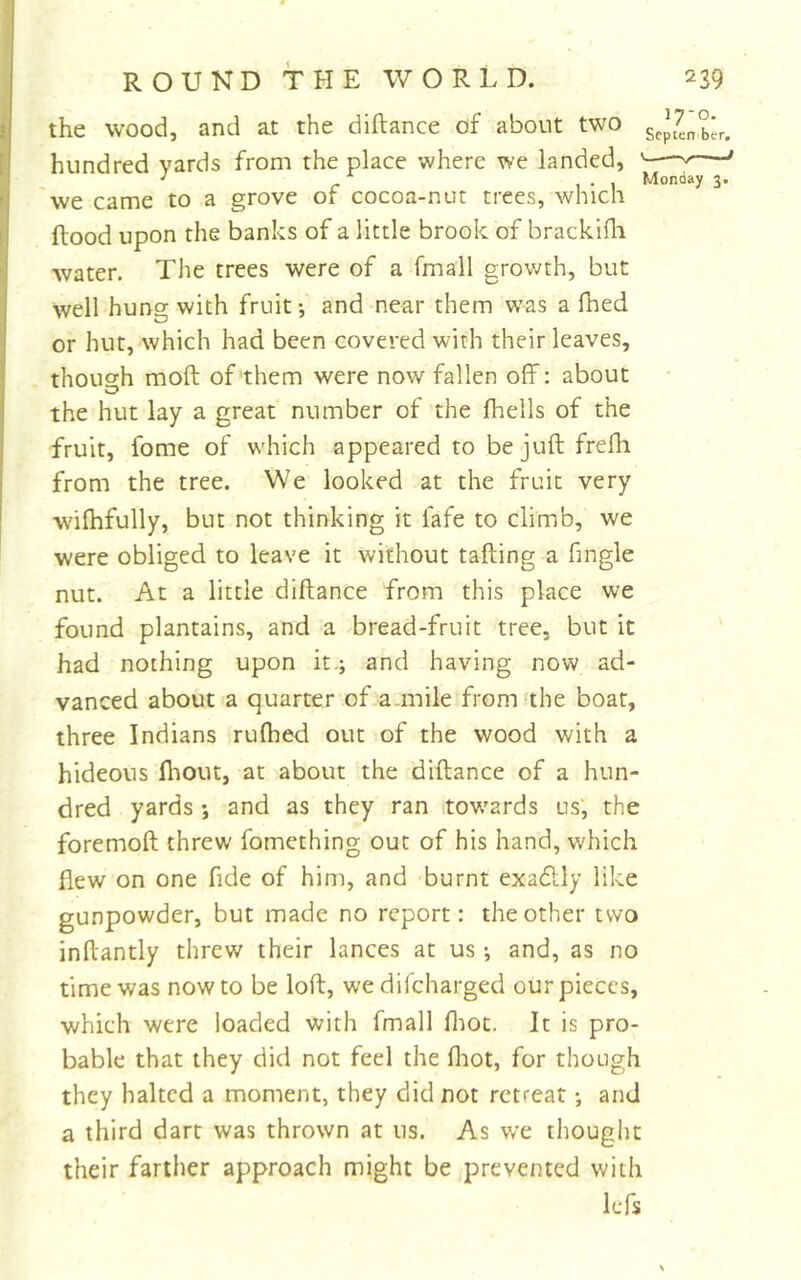 the wood, and at the diftance of about two hundred yards from the place where we landed, we came to a grove of cocoa-nut trees, which Rood upon the banks of a little brook of brackifli water. The trees were of a fmall growth, but well hung with fruit-, and near them was a fned or hut, which had been covered with their leaves, though moft of them were now fallen off: about the hut lay a great number of the (hells of the fruit, fome of which appeared to be juft frefti from the tree. We looked at the fruit very wiftifully, but not thinking it fafe to climb, we were obliged to leave it without tailing a fmgle nut. At a little diftance from this place we found plantains, and a bread-fruit tree, but it had nothing upon it.; and having now ad- vanced about a quarter of a.mile fromfthe boar, three Indians rulhed out of the wood with a hideous (hour, at about the diftance of a hun- dred yards ; and as they ran .tow^ards us, the foremoft threw fomething out of his hand, which flew on one fide of him, and burnt exadlly like gunpowder, but made no report: the other two inftantly threw their lances at us -, and, as no time was now to be loft, wedifcharged our pieces, which were loaded with fmall fliot. It is pro- bable that they did not feel the fliot, for though they halted a moment, they did not retreat; and a third dart was thrown at us. As we tliought their farther approach might be prevented with lefs 17-0. Scptenber. ^I — .11 Monday 3.