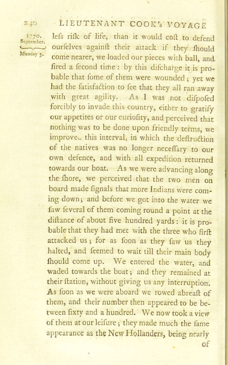% 240 lieutenant cook's VOYAGE „ *77o- lefs rifk of life, than it would colt to defend September. «——I ourfelves againft their attack if they Ihould Monday 3. ncarcr, we loaded our pieces with ball, and fired a fecond time : by this difcharge it is pro- bable that fome of them were wounded ; yet we had the fatisfadlion to fee that they all ran away with great agility. As 1 was not difpofed forcibly to invade this country, either to gratify our appetites or our curiofity, and perceived that nothing was to be done upon friendly terms, we improve^, this interval, in which the deftrudlion of the natives was no longer neceflary to our own defence, and with all expedition returned towards our boat. As we v/ere advancing along the Ihore, we perceived that the two men on board made fignals that more Indians were com- ing down; and before we got into the water we faw feveral of them coming round a point at the diftance of about five hundred yards : it is pro- bable that they had met with the three who firft attacked us; for as foon as they faw us they halted, and feemed to wait till their main body fliould come up. We entered the water, and Waded towards the boat; and they remained at their ftationj without giving us any interruption. As foon as we were aboard we rowed abreaft of them, and their number then appeared to be be- tween fixty and a hundred. We now took a view of them at our leifure; they made much the fame appearance as the New Hollanders, being nearly