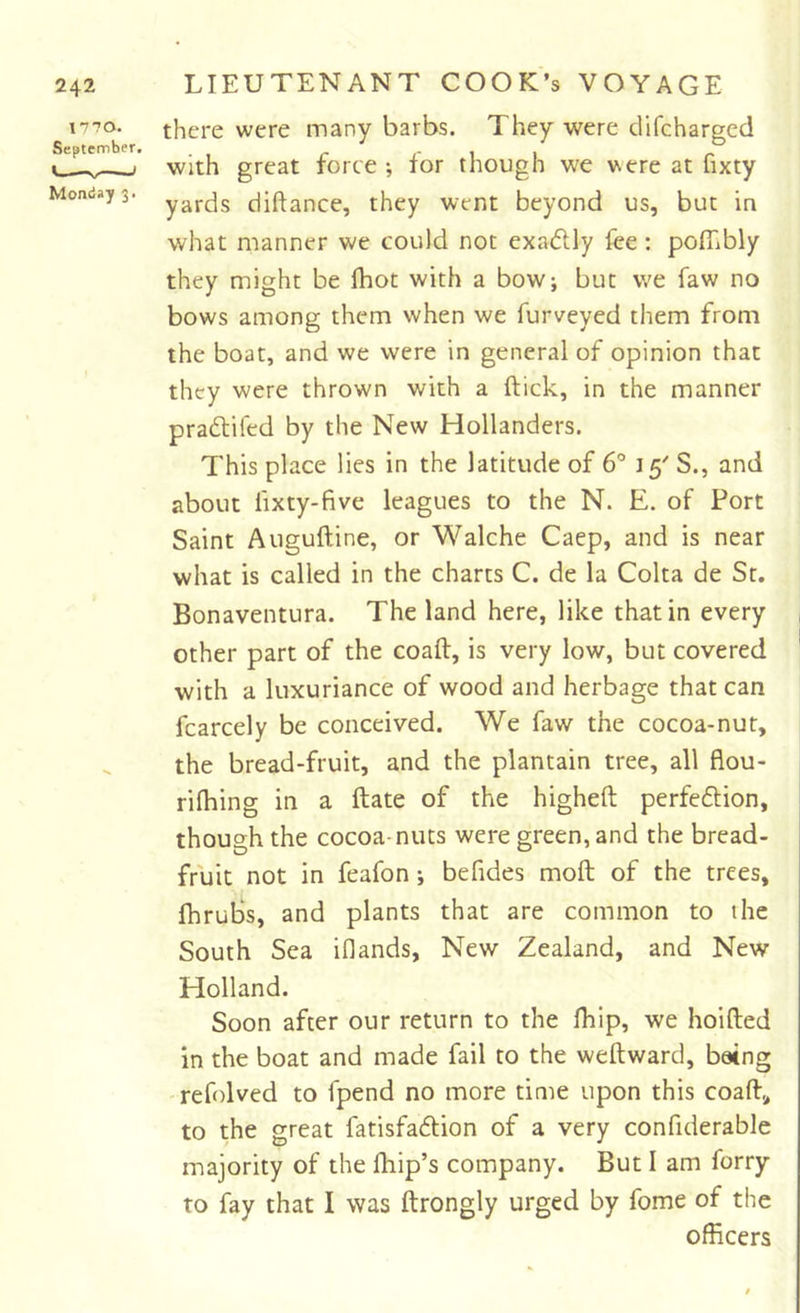 1770. September. '■ ■ * Monday 3. there were many barbs. They were difcharged with great force*, for though we vere at fixty yards diftance, they went beyond us, but in what manner we could not exadly lee : poflibly they might be fhot with a bow; but we faw no bows among them when we furveyed them from the boat, and we were in general of opinion that they were thrown with a ftick, in the manner praftifed by the New Hollanders. This place lies in the latitude of 6° 15' S., and about lixty-five leagues to the N. E. of Port Saint Auguftine, or Walche Caep, and is near what is called in the charts C. de la Colta de St. Bonaventura. The land here, like that in every , other part of the coaft, is very low, but covered * with a luxuriance of wood and herbage that can fcarcely be conceived. We faw the cocoa-nut, the bread-fruit, and the plantain tree, all flou- rifhing in a ftate of the higheft perfedion, though the cocoa-nuts were green, and the bread- fruit not in feafon ; befides moft of the trees, fhrubs, and plants that are common to the South Sea iflands, New Zealand, and New Holland. Soon after our return to the fliip, we hoifted in the boat and made fail to the weftward, being -refolved to fpend no more time upon this coaft, to the great fatisfadlion of a very confiderable majority of the fhip’s company. But I am forry to fay that I was ftrongly urged by fome of the officers