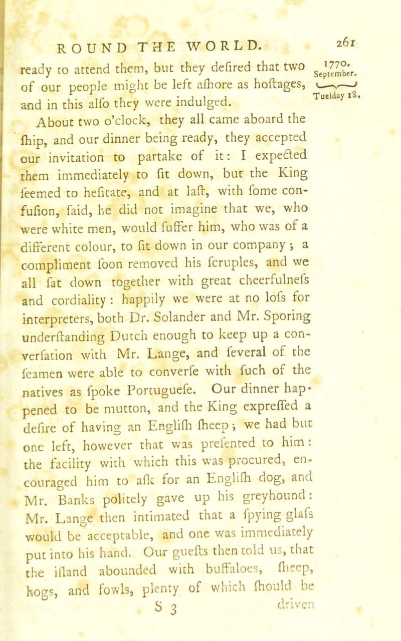 ready to attend them, but they defined that two of our people might be left alliore as hoftages, and in this alfo they were indulged. About two o’clock, they all came aboard the Ihip, and our dinner being ready, they accepted our invitation to partake of it; I expedled them immediately to fit down, but the King leemed to hefitate, and at lafV, with fome con- fufion, faid, he did not imagine that we, who were white men, would fuffer him, who was of a different colour, to fit down in our company •, a compliment loon removed his fcruples, and we all fat down together with great cheerfulnefs and cordiality : happily we were at no lofs for interpreters, both Dr. Solander and Mr. Sporing underflanding Dutch enough to keep up a con- verfation with Mr. Lange, and feveral of the feamen were able to converfe with fuch of the natives as fpoke Portuguefe. Our dinner hap- pened to be mutton, and the King expreffed a defire of having an Englidi fheep •, w'e had but one left, however that was prelented to him; the facility with Vvhich this was procured, en- couraged him to aflc for an E-nglifh dog, and Mr. Banks politely gave up his greyhound: Mr. Lange then intimated that a fpying glafs would be acceptable, and one was immediately put into his hand. Our guefts then told us, that the ifland abounded with buffaloes, flieep, hoo’s, and fowls, plenty of which fhould be