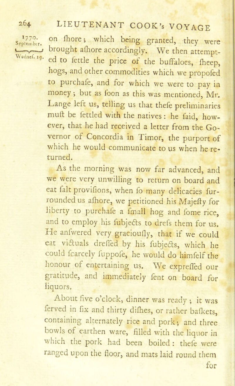 1770. Septeiiibir U-—V~— Wedner, n LIEUTENANT COOK’s VOYAGE « t on fliore; which being granted, they were j brought adiore accordingly. We then attempt- ^ ed to fettle the price oi: the buffaloes, fheep, hogs, and other commodities which we propofed to purchafe, and for which we were to pay in money; but as foon as this was mentioned, Mr. Lange left us, telling us that thefe preliminaries muff be fettled with the natives: he faid, how- ever, that he had received a letter from the Go- vernor of Concordia in Timor, the purport of which he would communicate to us when he re- turned. As the morning was now far advanced, and we were very unwilling to return on board and eat fait provifions, when fo many delicacies fur- rounded us afhore, we petitioned his Majefly for liberty to purchafe a fmall hog and fome rice, and to employ his fubjefls to drefs them for us. He anfwered very gracioufly, that if we could eat vidtuals dreffed by his fubjeds, which he could fcarcely fuppofe, he would do himfelf the honour of entertaining us. W^e exprefled our gratitude, and immediately fent on board for liquors. About five o’clock, dinner was ready ; it was ferved in fix and thirty difhes, or rather bafkets, containing alternately rice and pork-, and three bowls or earthen ware, filled with the liquor in which the pork had been boiled : thefe were ranged upon the floor, and mats laid round them for