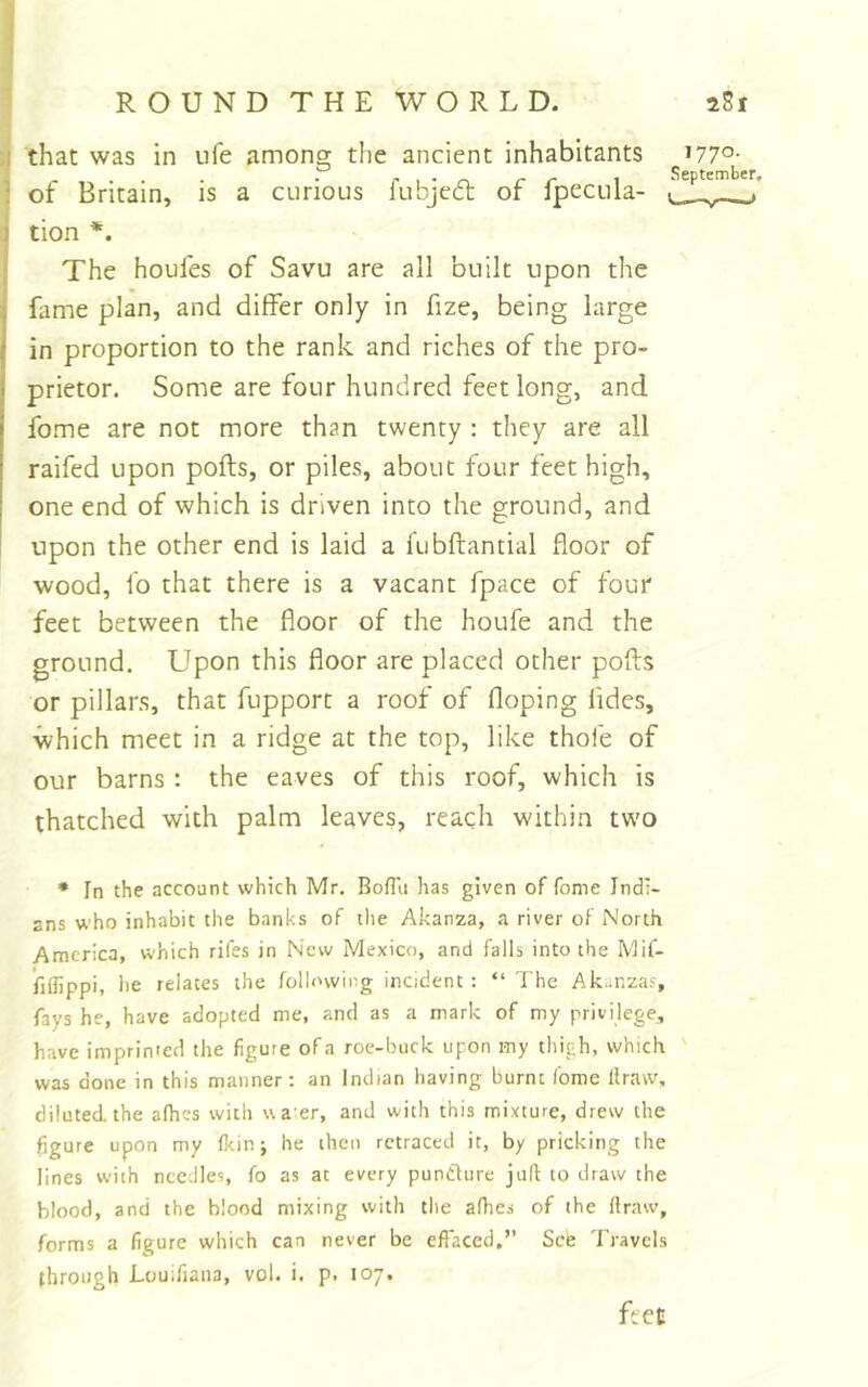 :i that was in life amonff the ancient inhabitants i77°- • p 1 • n r c 1 September, ! of Britain, is a curious lubject or ipecula- tion *. The houfes of Savu are all built upon the fame plan, and differ only in fize, being large in proportion to the rank and riches of the pro- prietor. Some are four hundred feet long, and fome are not more than twenty : they are all raifed upon pofts, or piles, about four feet high, one end of which is driven into the ground, and upon the other end is laid a fubftantial floor of wood, fo that there is a vacant fpace of four feet between the floor of the houfe and the ground. Upon this floor are placed other pofls or pillars, that fupport a roof of doping Tides, which meet in a ridge at the top, like thofe of our barns : the eaves of this roof, which is thatched with palm leaves, reach within two * In the account which Mr. Boffii has given of fome Indi- ans who inhabit the banks of the Akanza, a river of North America, which rifes in New Mexico, and falls into the Mif- fiflippi, lie relates the following incident : “ The Akanzas, fays he, have adopted me, and as a mark of my privilege, have imprinied the figure of a roe-buck upon my thigh, which was done in this manner: an Indian having burnt fome llraw, diluted, the afhes with ua er, and with this mixture, drew the figure upon my fkinj he then retraced it, by pricking the lines with needles, fo as at every puntfure juft to draw the blood, and the blood mixing with the afhes of the flraw, forms a figure which can never be effaced.” Sefe Travels through Louifiana, vol. i. p. 107. ftet