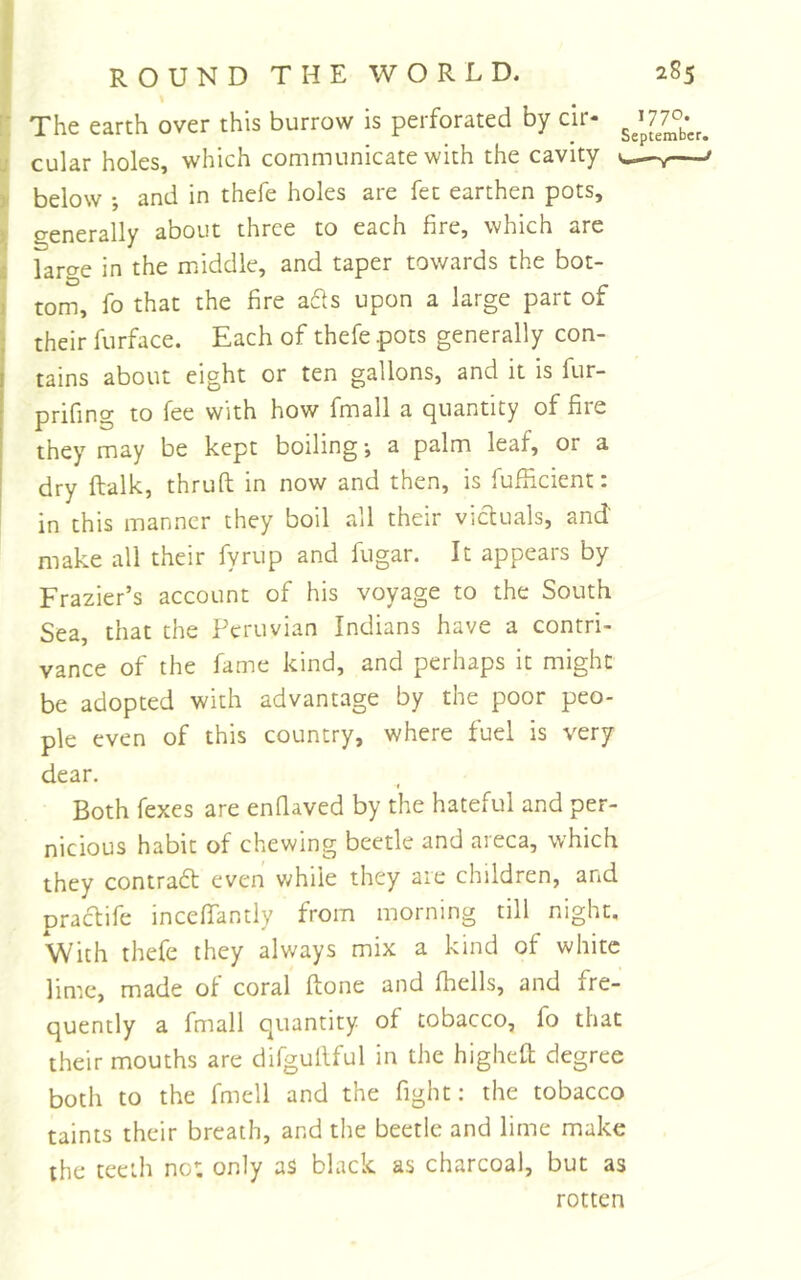 The earth over this burrow is perforated by cir- cular holes, which communicate with the cavity below ; and in thefe holes are fet earthen pots, generally about three to each fire, which are larc^e in the middle, and taper towards the bot- tom, fo that the fire afts upon a large part of their furface. Each of thefe pots generally con- tains about eight or ten gallons, and it is fur- prifing to fee with how fmall a (quantity of fire they^ may be kept boiling; a palm leaf, or a dry ftalk, thruft in now and then, is fufiicient: in this manner they boil all their victuals, and' make all their fyrup and fugar. It appears by Frazier’s account of his voyage to the South Sea, that the Peruvian Indians have a contri- vance of the fame kind, and perhaps it might be adopted with advantage by the poor peo- ple even of this country, where fuel is very dear. Both fexes are enfiaved by the hateful and per- nicious habit of chewing beetle and areca, which they contradl even v/hiie they are children, and praedife incefiantly from morning till night. With thefe they always mix a kind of white lime, made of coral ftone and (hells, and fre- quently a fmall quantity of tobacco, fo that their mouths are difgullful in the higheft degree both to the fmell and the fight: the tobacco taints their breath, and the beetle and lime make the teeth no: only as black as charcoal, but as rotten 1770. September