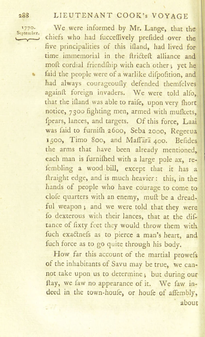 We were informed by Mr. Lange, that the chiefs who had fucceTively prefided over the live principalities of this illand, had lived for time immemorial in the llridleft alliance and moll cordial friendlliip with each other; yet he laid the people were of a warlike difpofition, and had always courageoufly defended themfelves againfl; foreign invaders. We were told alfo, that the illand was able to raife, upon very Ihort notice, 7300 fighting men, armed with mullcets, fpears, lances, and targets. Of this force, Laai was faid to furnilli 2600, Seba 2000, Regeeua 1500, Timo 800, and Mallara 400. Befides the arms that have been already mentioned, each man is furnilhed with a large pole ax, re- fembling a wood bill, except that it has a llraight edge, and is much heavier: this, in the hands of people who have courage to come to clofe quarters with an enemy, muft be a dread- ful v/eapon ; and we were told that they were fo dexterous with their lances, that at the dif- tance of fixty feet they would throw them with fuch exadtnefs as to pierce a man’s heart, and fuch force as to go quite through his body. How far this account of the martial prowefs of the inhabitants of Savu may be true, we can- not take upon us to determine-, but during our Hay, we law no appearance of it. We faw in- deed in the town-hoiife, or houfe of alTembly, about