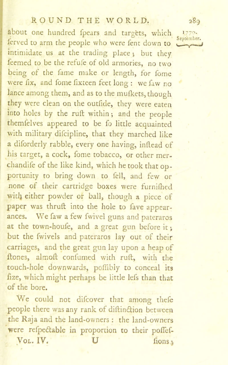 about one hundred fpears and targets, which I'erved to arm the people who were fent down to intimidate us at the trading place ; but they feemed to be the refuie of old armories, no two being of the fame make or length, for fome were fix, and fome fixteen feet long : we fiw no lance among tliem, and as to the muflcets, though they were clean on the outfide, they were eaten into holes by the ruft within; and the people themfelves appeared to be fo little acquainted with military difcipline, that they marched like a diforderly rabble, every one having, inllead of his target, a cock, fome tobacco, or other mer- chandife of the like kind, which he took that op- portunity to bring down to fell, and few or none of their cartridge boxes were furniflied witlj either powder or ball, though a piece of paper was thruft into the hole to fave appear- ances. We faw a few fvdvel guns and pateraros at the town-houfe, and a great gun before it; but the fwivels and pateraros lay out of their carriages, and the great gun lay upon a heap of ftones, almofl conlumed with ruft, with the touch-hole downwards, pofiibly to conceal its fize, which might perhaps be little lefs than that of the bore. 1770. September. We could not difcover that among thefe people there was any rank of diftindlion between the Raja and the land-owners : the land-owners were refpe(ftable in proportion to their poflef- VoL. IV, U fions j