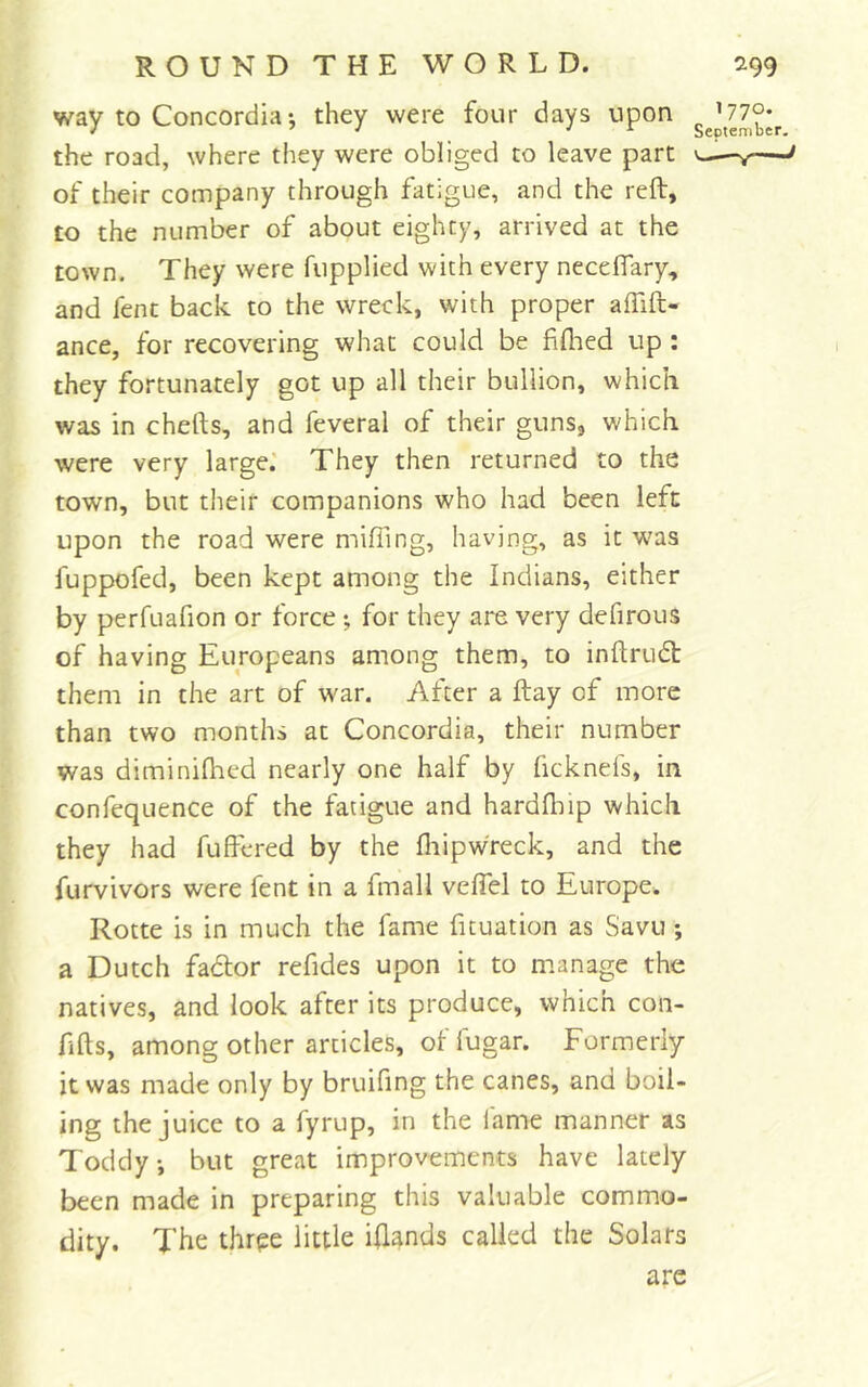 way to Concordia•, they were four days upon the road, where they were obliged to leave part v—— of their company through fatigue, and the reft, to the number of about eighty, arrived at the town. They were fupplied with every neceflary, and fent back to the wreck, with proper affift- ance, for recovering what could be fiflied up : they fortunately got up all their bullion, which was in chefts, and feveral of their guns, which were very large.' They then returned to the town, but their companions who had been left upon the road were miffing, having, as it was fuppofed, been kept among the Indians, either by perfuafion or force •, for they are very defirous of having Europeans among them, to inftrudt them in the art of war. After a ftay of more than two months at Concordia, their number was diminilhed nearly one half by ficknefs, in confequence of the fatigue and hardfliip which they had fuffered by the fliipwreck, and the furvivors were fent in a fmall veffiel to Europe. Rotte is in much the fame fituation as Savu; a Dutch fador refides upon it to m.anage the natives, and look after its produce, which con- f fts, among other articles, of fugar. Formerly it was made only by bruifing the canes, and boil- ing the juice to a fyrup, in the fame manner as Toddy, but great improvements have lately been made in preparing this valuable commo- dity. The thrpe little iftands called the Solars are