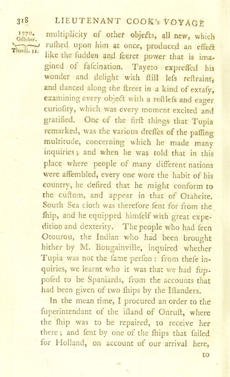 oa£‘r. of othef objefts, all new, which iwTir' produced an efFefb like the fudden and fecret power that is ima- gined of fafcination. Tayeto exprelTed his wonder and delight with ftill lefs reflrainr^ and danced along the ftreet in a kind of extafy, examining every objefl: with a relUefs and eager curiofity, which was every moment excited and gratified. One of the firft things that Tiipia remarked, was the various drefles of the paffing multitude, concerning which he made many inquiries; and when lie was told that in this place where people of many different nations were affembled, every one wore the habit of his country, he defired that he might conform to the CLiftom, and appear in that of Otaheite. South Sea cloth was therefore fent for from the fhip, and he equipped himlelf with great expe- dition and dexterity. The people who had feen Otourou, the Indian who had been brouo-ht G hither by M. Bougainville, inquired whether Tupia was not the fame perfon : from thefe in- quiries, we learnt who it was that we had fup- pofed to be Spaniards, from the accounts that had been given of two lliips by the Iflanders. In the mean time, I procured an order to the fuperintendant of the ifiand of Onruft, where the fliip was to be repaired, to receive her there ; and fent by one of the fhips that failed for Holland, on account of our arrival here. to